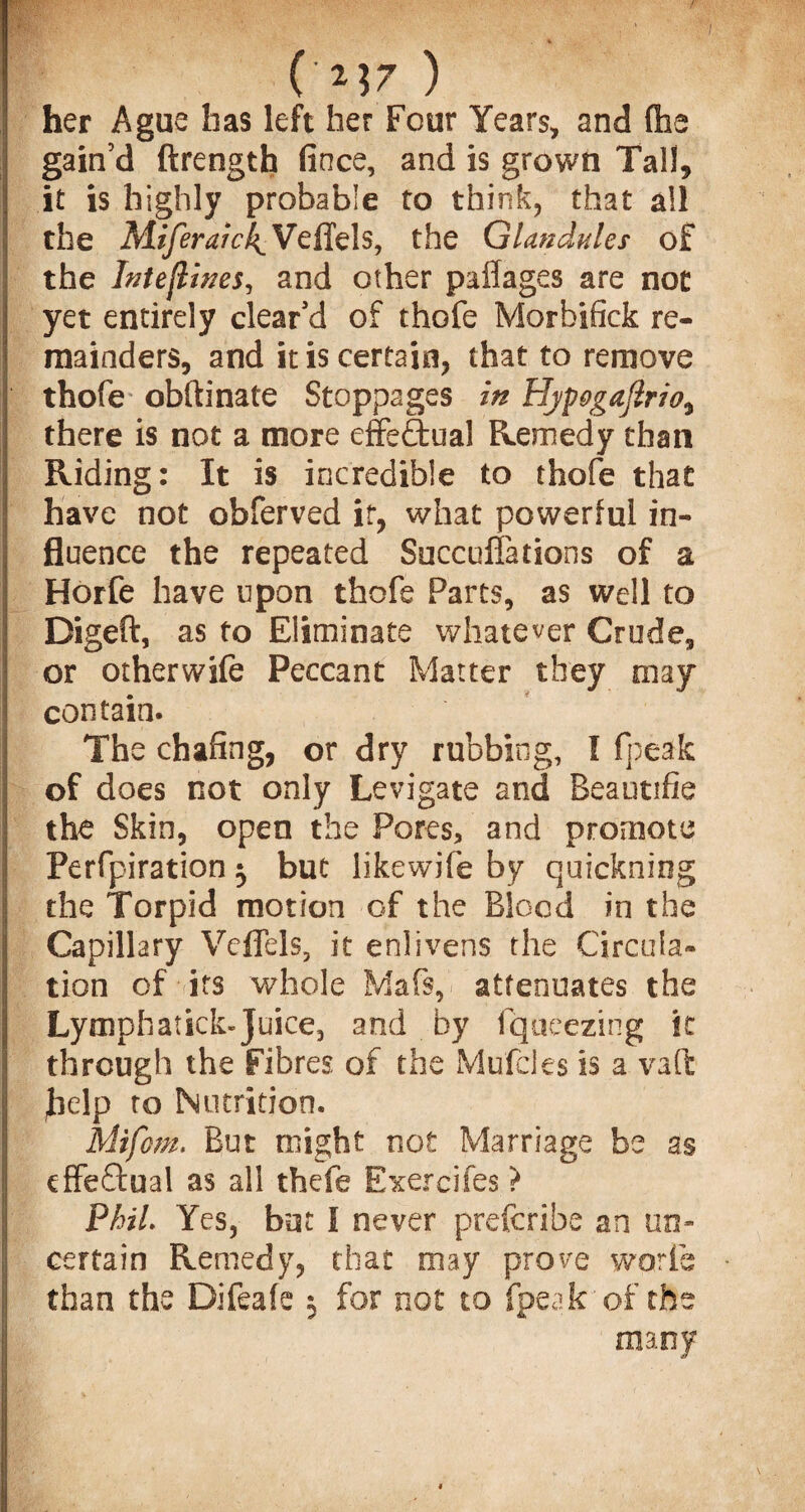 / ( M7 ) her Ague has left her Four Years, and (he gain’d ftrength fince, and is grown Tall, it is highly probable to think, that all the Miferaic!{_ VefTels, the Glandules of the Inteflwes, and other paffages are not yet entirely clear’d of thofe Morbifick re¬ mainders, and it is certain, that to remove thofe obftinate Stoppages in Byfogaflrio^ there is not a more effe&ual Remedy than Riding: It is incredible to thofe that have not obferved it, what powerful in¬ fluence the repeated Succuffations of a Horfe have upon thofe Parts, as well to Digeft, as to Eliminate whatever Crude, or otherwife Peccant Matter they may contain. The chafing, or dry rubbing, I fpeak of does not only Levigate and Beautifie the Skin, open the Pores, and promote Perfpiration $ but likewife by quickning the Torpid motion of the Blood in the Capillary Veffels, it enlivens the Circula¬ tion of its whole Mafs, attenuates the Lymph stick-Juice, and by fqueezing it through the Fibres of the Mufcles is a vaft help to Nutrition. mifom. But might not Marriage be as effectual as all thefe Exercifes ? Phil. Yes, bat I never prefcribe an un¬ certain Remedy, that may prove worfe than the Difeafe 3 for not to fpeak of the many