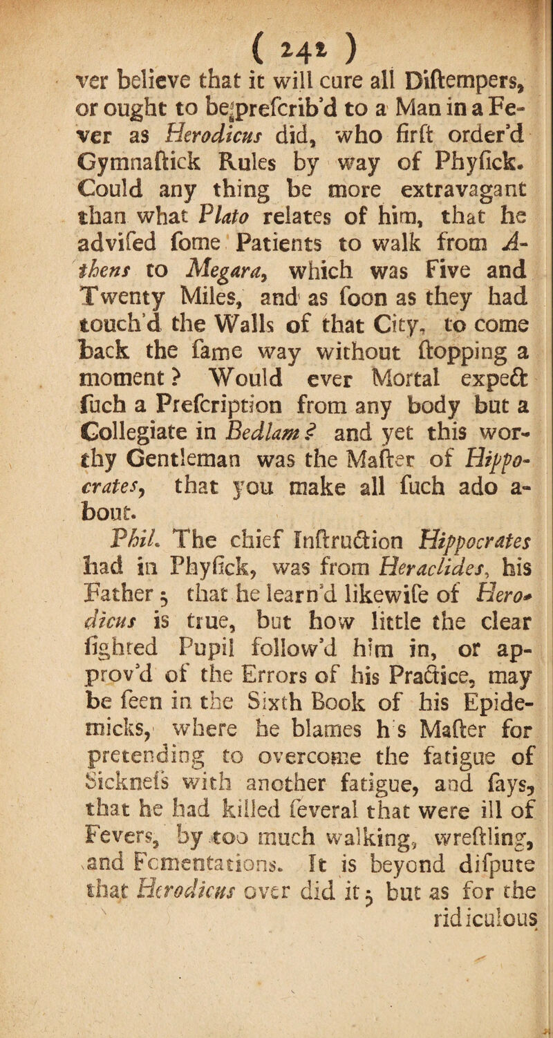 (hO ver believe that it will cure all Biftempers, or ought to be^prefcrib’d to a Man in a Fe¬ ver as Herodicus did, who firft order’d Gymnaftick Rules by way of Phyfick. Could any thing be more extravagant than what Plato relates of him, that he advifed fome Patients to walk from A- thens to Megara, which was Five and Twenty Miles, and as foon as they had touch’d the Walls of that City, to come back the fame way without flopping a moment ? Would ever Mortal expert fuch a Prefcription from any body but a Collegiate in Bedlam .<? and yet this wor¬ thy Gentleman was the Mafter of Hippo¬ crates, that you make all fuch ado a- bout. PhiL The chief Inftruftion Hippocrates had in FhyficR, was from Heraclides, his Father 3 that he learncl likewife of Hero* dicus is true, but how little the clear lighted Pupil follow’d him in, or ap¬ prov’d of the Errors of his Practice, may be feen in the Sixth Book of his Epide- micks, where he blames h s Mafter for pretending to overcome the fatigue of Sickneis with another fatigue, and fays5 that he had killed feveral that were ill of Fevers, by .too much walking, wreftling, ,and Fomentations. It is beyond difpute that Htrodicus over did it 5 but as for the ridiculous *