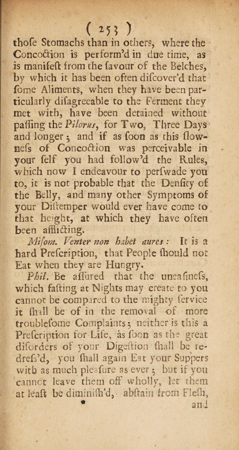 ( *5? ) thofe Stomachs than in others, where the Concoction is perform’d in doe time, as is manifeft from the favour of the Belches, by which it has been often difcaver *d that fome Aliments, when they have been par¬ ticularly difagreeable to the Ferment they met with, have been detained without paffing thtViloruS) for Two, Three Days and longer $ and if as Coon as this flow- eefs of Conco&ion was perceivable in yoer felf you had follow’d the Rules, which now I endeavour to perfwade you to, it is not probable that the Denfity of the Belly, and many other Symptoms of your Diftemper w'ould ever have come to that height, at which they have often been affii&iog. Mi join* Venter non hxbet aures : It is a hard Prefcription, that People fhould not Eat when they are Hungry* FhiL Be allured that the uneafinefs, which fafting at Nights may create to you cannot be compared to the mighty fervice it (hall be of in the removal of more troubiefome Complaints; neither is this a Prefcription for Life, as foon as the great diforders of your Digeftion fhall be re- dreft’d, you fhall again Eat your Suppers with as much pleafure as ever * but if you cannot leave them off wholly, let them at leaf! be diminish’d,- abftain from Flefh, 0 and