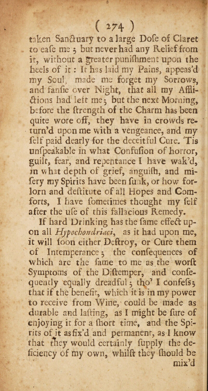 ( 174 ) taken San&uary to a large Dofe of Claret to eafe me 5 but never had any Relief from it, without a greater punifhment upon the heels of it: It has laid my Pains, appeas’d my Soul, made me forget my Sorrows, and fanfie over Night, that all my Affli¬ ctions had leit me 5 but the next Morning, before the ftrength of the Charm has been quite wore off, they have in crowds re¬ turn’d upon me with a vengeance, and my felf paid dearly for the deceitful Cure. Tis unfpeakable in what Confufion of horror, guilt, fear, and repentance I have wak’d, in what depth of grief, aoguifh, and mi- fery my Spirits have been fu.ik, or hour for¬ lorn and deftitute of all Hopes and Com¬ forts, I have fometimes thought my felf after the ule of this fallacious Remedy. If hard Drinking has the fame effeft up¬ on all Hypochondriac/, as it had upon me, it will loon either Deftroy, or Cure them of Intemperance 5 the confequences of which are the fame to me as.the worft Symptoms of the Diftemper, and confe- queutly equally dreadful $ tho’ I confefsj that if the benefit, which it is in my power to receive from Wine,' could be made as durable and lading, as I might be fure of enjoying it for a Ihort time, and the Spi¬ rits ofjt as fix’d and permanent, as I know :y would certainly fupply the de¬ ed my own, whilft they fhould be mix’d that ficiency