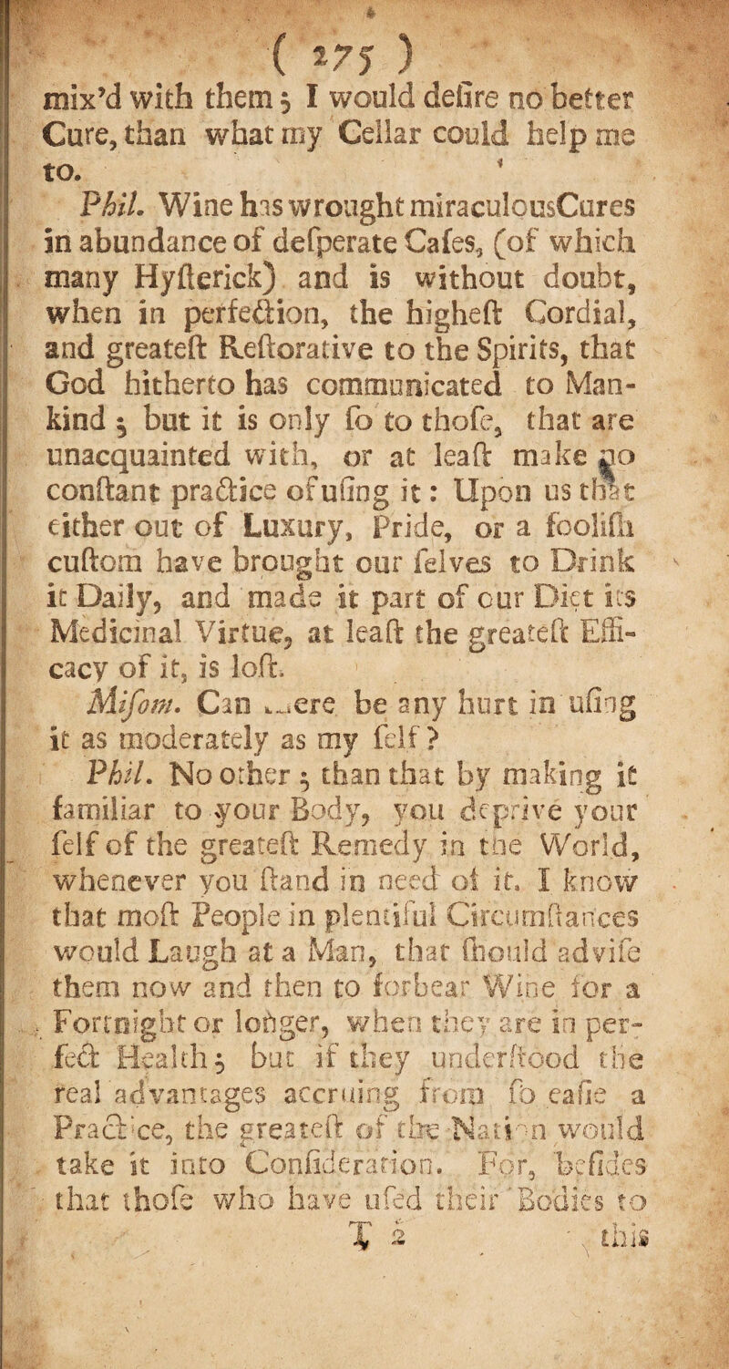 ( W$ ) mix’d with them 3 I would defire no better Cure, than what my Cellar could help me to. * Phil. Wine his wrought miraculousCures in abundance of defperate Cafes, (of which many Hyfterick) and is without doubt, when in perfection, the higheft Cordial, and greateft Reftorative to the Spirits, that God hitherto has communicated to Man¬ kind ^ but it is only fo to thofe, that are unacquainted with, or at leaft make no conftant practice ofufing it: Upon us that either out of Luxury, Pride, or a foolifh cuftom have brought our felves to Drink it Daily, and made it part of our Diet its Medicinal Virtue, at leaft the greateft Effi¬ cacy of its is lo.fh ' Mifom. Can ^,ere be any hurt in ufing it as moderately as my felf ? Phil. No other 3 than that by making it familiar to your Body, you deprive your felf of the greateft Remedy in the World, whenever you ftand in need of it, I know that moft People in plentiful Circunifiances would Laugh at a Man, that flipuld advife them now and then to forbear Wine for a Fortnight or logger, when they are in per¬ fect Healthy but if they underftood the realadvamages accruing from fo eafle a Practice, the greateft of tire -Nation would take it into Confiderationf For, bcfi that thofe who have ufed their’Bodies des to
