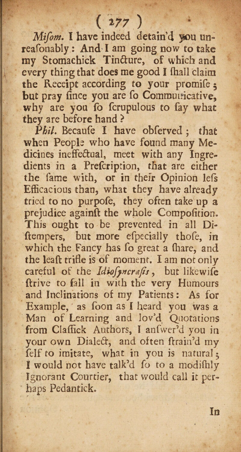 ( *77 ) Mifom. I have indeed detain’d you un- reafonably: And I am going now to take my Stomachick Tin&ure, of which and every thing that does me good I (hall claim the Receipt according to your promife 5 but pray fince you are fo Communicative, why are you fo fcrupulous to fay what they are before hand ? Phil. Becaufe I have obferved ; that when People who have found many Me¬ dicines ineffectual, meet with any Ingre¬ dients in a Prelcription, that are either the fame with, or in their Opinion lefs Efficacious than, what they have already tried to no purpofe, they often take up a prejudice againft the whole Compofition. This ought to be prevented in all Di- ftempers, but more efpedally thofe, in which the Fancy has fo great a (hare, and the leaft trifle is of moment. I am not only care(ul of the Idiofyncrafis, but likewife drive to fall in with the very Humours and Inclinations of my Patients: As for Example, as foon as I heard you was a Man of Learning and lov’d Quotations from Ciaflick Authors, I anfwer’d you in your own Dialed, and often ftrain’d my felf to imitate, what in you is natural 5 I would not have talk’d fo to a modifhly Ignorant Courtier, that would call it per- p ' haps Pedantick.