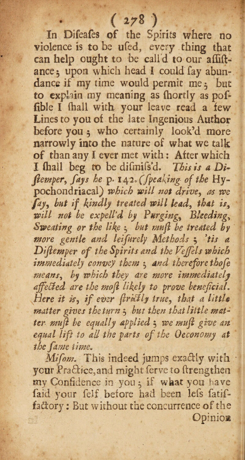 (»78) In Difeafes of the Spirits where no violence is to be ufed, every thing that can help ought to be call d to our affift- ancej upon which head I could fay abun¬ dance if my time would permit me $ but to explain my meaning as fhortly as pof- fible I (hall with your leave read a few Lines to you of the late Ingenious Author before you ; who certainly look’d more narrowly into the nature of what we talk of than any I ever met with: After which I (hall beg to be difmifs’d. This is a Di- fiemper, fays he p. 10,2, (fpeaking of the Hy¬ pochondriacal) which will not drive, as we f*h but if kwdly treated will lead, that is, will not be expell'd by Purgings Bleeding, Sweating or the like 3 but mujl be treated by more gentle and leifurely Methods 3 3tis a Difiemper of the Spirits and the Veffels which immediately convey them 3 and therefore thofe means, by which they are more immediately ajfecJed are the mofi likely to prove beneficial. Here it is^ if ever firstly true9 that a littl$ matter gives the turn 3 but then that little mat¬ ter mu ft he equally applied 3 we mujl give an equal lift to all the parts of the Qeconomy at the fame time. Mifom. This indeed jumps exa&Iy with ycor Practice,and might ferve to ftrengtfaert my Confidence in you 3 if what you have faid your feif before had been lefs fatif- fadory: But without the concurrence of the Opinio®