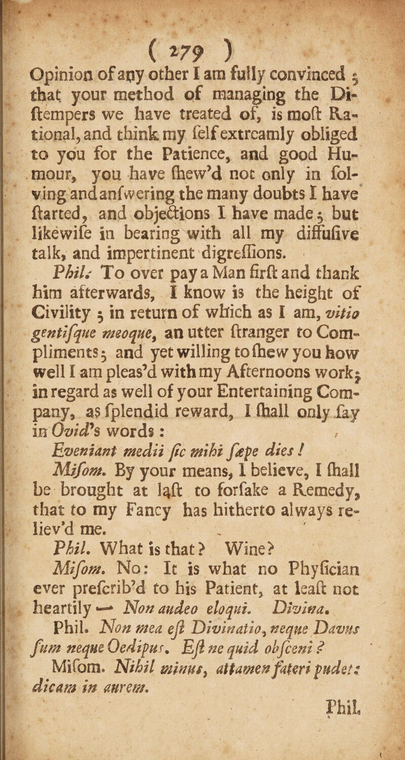 ■flKft'.' **: • ■ .:A’1 M ♦ . ■ * - ( m ) Opinion of apy other I am fully convinced 5 that, your method of managing the Di- ftempers we have treated of, is mofl: Ra¬ tional, and think my Self extreamly obliged to you for the Patience, and good Hu¬ mour, you have (hew’d not only in fol- ving andanfwering the many doubts I have ftarted, and objections I have made 5 but likewife in bearing with all my diffufive talk, and impertinent digreffions. Phil.- To over pay a Man firft and thank him afterwards, I know is the height of Civility 5 in return of which as I am, vitio gentlfque msoque, an utter Stranger to Com¬ pliments 3 and yet willing to Shew you how well I arp pleas’d with my Afternoons work $ in regard as well of your Entertaining Com¬ pany, as fplendid reward, I Shall only fay in Ovid’s words: , Eveniant medii pc mi hi fepe dies ! Mifom. By your means, 1 believe, I Shall be brought at to forfake a Remedy, that to my Fancy has hitherto always re¬ liev'd me. Phil. What is that ? Wine? Mifom. No: It is what no Phyfician ever prescrib’d to his Patient, at leaSt not heartily *—* Non audeo eloqui. Divina. Phil. Non men efl Divinatio, neque Davus fum neque Oedipus. Ejlne quid obfceni .<? Mifom. Nihil minus, attamen fateri puds!; dicam in anrem. - ' Phil, ^ A 1 Kr