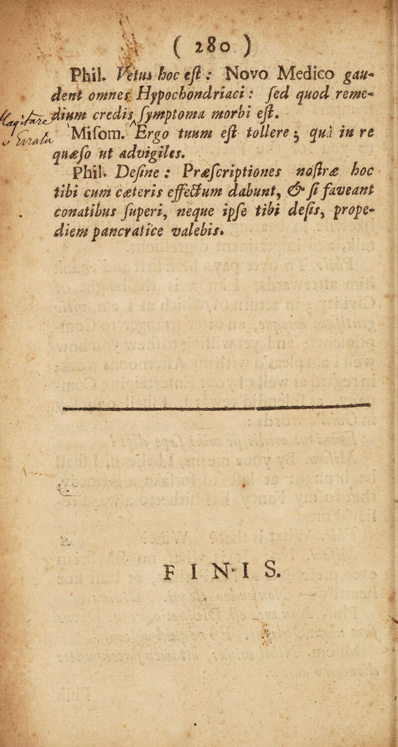 ; A H ( 280 ) Phil T%iu hoc eft : Novo Medico gau* dent omnef: Hypochondriacs: fed quod rente* credis^fymptoma morbi eft. Mifcm. Ergo tuum eft toilers 3 qua in re qn&fo ut advigiles. Phil. Define: Pr^fcriptiones no[ir<e hoc tibi cum ceteris effeUum dabunt, & fi faveant eonatibus fuperi, neque ipfe tibi defis^ prope- diem pancvati'ce valebis. a F I N* I S.
