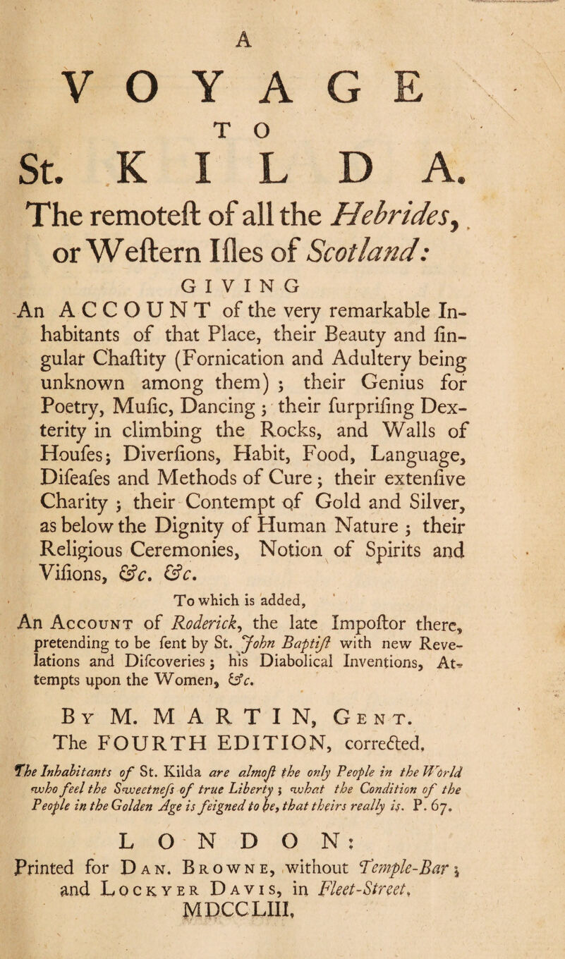 VOYAGE St. K I L D A. The remoteft of all the Hebrides, or Weftern I lies of Scotland: GIVING An ACCOUNT of the very remarkable In¬ habitants of that Place, their Beauty and An¬ gular Chaftity (Fornication and Adultery being unknown among them) ; their Genius for Poetry, Mufic, Dancing ; their furpriAng Dex¬ terity in climbing the Rocks, and Walls of Houfes; Diver Aons, Habit, Food, Language, Difeafes and Methods of Cure ; their extenAve Charity 5 their Contempt of Gold and Silver, as below the Dignity of Human Nature ; their Religious Ceremonies, Notion of Spirits and ViAons, &c. &c. To which is added, An Account of Roderick, the late Impoftor there, pretending to be fent by St. John Baptift with new Reve¬ lations and Difcoveries; his Diabolical Inventions, At^ tempts upon the Women, &c. • ' By M. MARTIN, Gent. The FOURTH EDITION, correfted. 7he Inhabitants of St. Kilda are almof the only People in the World nxoho feel the S^weetnefs of true Liberty ; <what the Condition of the People in the Golden Age is feigned to be, that theirs really is. P. 67, LONDON: Printed for D an. Browne, without ‘Temple-Bar j and Lockyer Davis, in Fleet-Street, MDCCLIIL