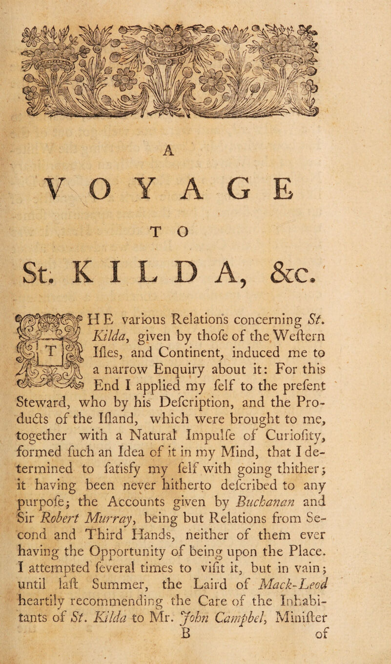 V O Y A G E ' V 1 . • „ ' , ' ‘ % T O St. K I L D A, &c. H E various Relations concerning St. Kilda, given by thofe of the Weftern Ifies, and Continent, induced me to a narrow Enquiry about it: For this End I applied my felf to the prefent Steward, who by his Defcription, and the Pro- duds of the liland, which were brought to me, together with a Natural Impulfe of Curiofity, formed fuch an Idea of it in my Mind, that I de¬ termined to fatisfy my felf with going thither; it having been never hitherto defcribed to any purpofe; the Accounts given by Buchanan and Sir Robert Murray, being but Relations from Se¬ cond and Third Hands, neither of them ever having the Opportunity of being upon the Place. I .attempted feveral times to vifit it, but in vain; until laft Summer, the Laird of Mack-Leod heartily recommending the Care of the Inhabi¬ tants of St. Kilda to Mr. John Campbell Minifter B * of