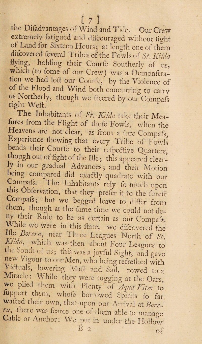 the Difad vantages of Wind and Tide. Our Crew extremely fatigued and difcouraged without light of Land for Sixteen Hours; at length one of them discovered feveral Tribes of the Fowls of St. Kilda flying, holding their Courfe Southerly of us, which (to tome of our Crew) was a Demonftra- tion we had loft our Courfe, by the Violence of of the Flood and Wind both concurring to carry us Northerly, though we fteered by our Com pals right Weft. ' 1 The Inhabitants of Si. Kilda take their IVfea- fures from the Flight of thofe Fowls, when the Heavens are not clear, as from a fure Compafs, Experience Ihewing that every Tribe of Fowls bends their Courfe to their refpedtive Quarters, though out or fight of the Xile, this appeared clear- fy in our gradual Advances; and their Motion eing compared did exactly quadrate with our Compafs. The Inhabitants rely fo much upon this Obfervation, that they prefer it to the fureft Compafs; but we begged leave to differ from them, though at the fame time we could not de- ny their Rule to be as certain as our Compafs. VVhne we were in this ftafe, we difcovered the Ifle Borera, near Three Leagues North of St. Kilda, which was then about Four Leagues to ■ e Soutn us j this was a joyful Sight, and gave new Vigour to our Men, who being refrelhed with Vidruals, lowering Maft and Sail, rowed to a Miracle: While they were tugging at the Oars, we plied them with Plenty of Aqua Vita to fupport them, whole borrowed Spirits fo far wafted their own, that upon our Arrival at Bore¬ ra, there was fcarce one of them able to manage Cable or Anchor: We put in under the Hollow