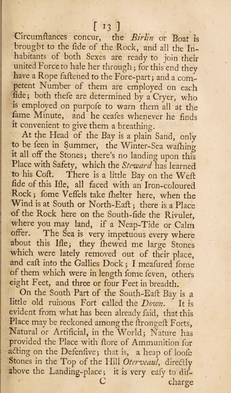 In] Circumftances concur, the Birlin or Boat is brought to the fide of the Rock, and all the In¬ habitants of both Sexes are ready to join their united Force to hale her through; for this end they have a Rope fattened to the Fore-part; and a com¬ petent Number of them are employed on each fide; both thefe are determined by a Cryer, who is employed on purpofe to warn them all at the fame Minute, and he ceafes whenever he finds it convenient to give them a breathing. At the Head of the Bay is a plain Sand, only to be feen in Summer, the Winter-Sea wafhing it all off the Stones; there’s no landing upon this Place with Safety, which the Steward has learned to his Coft. There is a little Bay on the Weft fide of this Ifle, all faced with an Iron-coloured Rock; fome Veflfels take fhelter here, when the Wind is at South or North-Eaft; there is a Place of the Rock here on the South-fide the Rivulet, where you may land, if a Neap-Tide or Calm offer. The Sea is very impetuous every where about this Ifie; they ftiewed me large Stones which were lately removed out of their place, and caft into the Gallies Dock; I meafured fome of them which were in length fome feven, others eight Feet, and three or four Feet in breadth. On the South Part of the South-Eaft Bay is a little old ruinous Fort called the Down. It is evident from what has been already faid, that this Place may be reckoned among the ftrongeft Forts, Natural or Artificial, in the World; Nature has provided the Place with ftore of Ammunition for acfting on the Defenfive; that is, a heap of loofe Stones in the Top of the Hill Oterveaul, diredtly ghove the Landing-place; it is very eafy to dif- C charge
