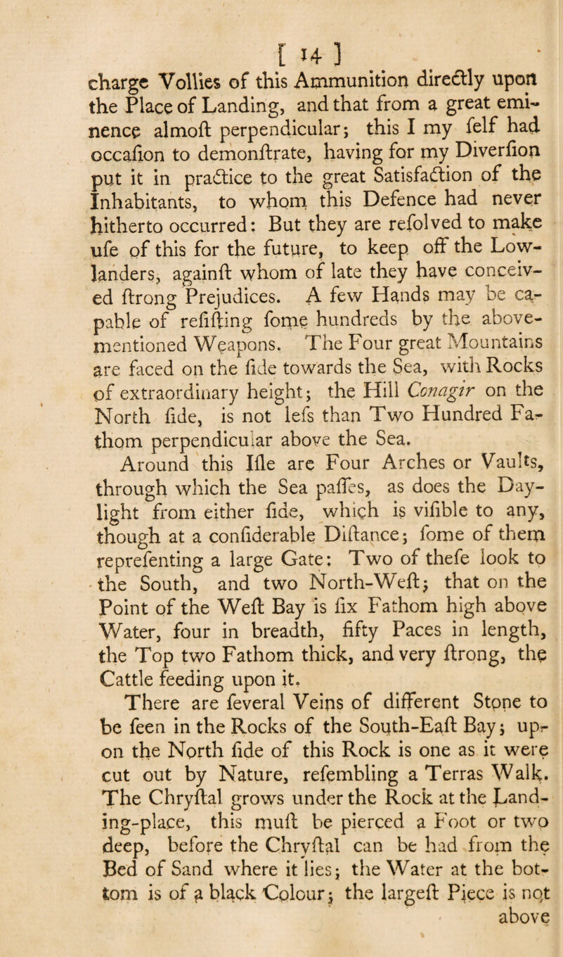 charge Vollies of this Ammunition directly upon the Place of Landing, and that from a great emi¬ nence almoft perpendicular; this I my felf had occafion to demonftrate, having for my Diverfion put it in practice to the great Satisfaction of the Inhabitants, to whom this Defence had never hitherto occurred; But they are refolved to make life of this for the future, to keep off the Low- landers, againft whom of late they have conceiv¬ ed ftrong Prejudices. A few Hands may oe ca¬ pable of refilling fome hundreds by the above- mentioned Weapons. The Four great Mountains are faced on the fide towards the Sea, with Rocks of extraordinary height; the Hill Conagtr on the North fide, is not lefs than Two Hundred Fa¬ thom perpendicular above the Sea. Around this Ifle are Four Arches or Vaults, through which the Sea paffes, as does the Day¬ light from either fide, which is vifible to any, though at a confiderable Diftance; fome of them reprefenting a large Gate; Two of thefe look to the South, and two North-Weft; that on the Point of the Weft Bay is fix Fathom high above Water, four in breadth, fifty Paces in length, the Top two Fathom thick, and very ftrong, the Cattle feeding upon it. There are feveral Veins of different Stone to be feen in the Rocks of the South-Eaft Bay; upr on the North fide of this Rock is one as it were cut out by Nature, refembling a Terras Walk. The Chryftal grows under the Rock at the Land¬ ing-place, this muft be pierced a Foot or two deep, before the Chryftal can be had from the Bed of Sand where it lies; the Water at the bot¬ tom is of g black Colour; the largeft Piece is nqt