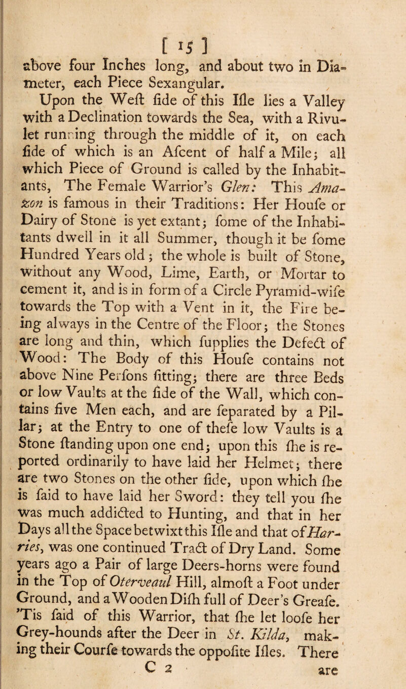 above four Inches long, and about two in Dia¬ meter, each Piece Sexangular. Upon the Weft fide of this Ifle lies a Valley with a Declination towards the Sea, with a Rivu¬ let running through the middle of it, on each fide of which is an Afcent of half a Mile; all which Piece of Ground is called by the Inhabit¬ ants, The Female Warrior’s Glen: This Ama~ zon is famous in their Traditions: Her Houfe or Dairy of Stone is yet extant; fome of the Inhabi¬ tants dwell in it all Summer, though it be fome Hundred Years old; the whole is built of Stone, without any Wood, Lime, Earth, or'Mortar to cement it, and is in form of a Circle Pyramid-wife towards the Top with a Vent in it, the Fire be¬ ing always in the Centre of the Floor; the Stones are long and thin, which fupplies the Defedt of Wood: The Body of this Houfe contains not above Nine Perfons fitting; there are three Beds 1 or low Vaults at the fide of the Wall, which con¬ tains five Men each, and are feparated by a Pil¬ lar; at the Entry to one of thefe low Vaults is a Stone ftanding upon one end; upon this {he is re¬ ported ordinarily to have laid her Helmet; there are two Stones on the other fide, upon which fhe is faid to have laid her Sword: they tell you fhe was much addicted to Hunting, and that in her Days all the Space betwixt this Ifle and that oiHar- ries, was one continued Tradt of Dry Land. Some years ago a Pair of large Deers-horns were found in the Top of Oterveaul Hill, almoft a Foot under Ground, and aWooden Diftt full of Deer’s Greafe. ’Tis faid of this Warrior, that {he let loofe her Grey-hounds after the Deer in St. Hilda, mak¬ ing their Courfe towards the oppofite Illes. There . C 2 • are