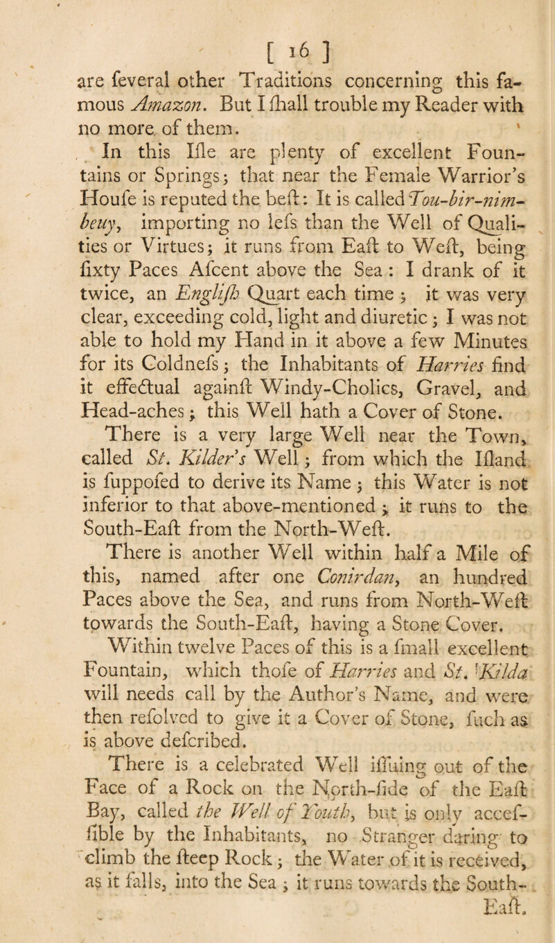 [i6 ] are feveral other Traditions concerning this fa¬ mous Amazon. But I (hall trouble my Reader with no more of them. In this I fie are plenty of excellent Foun¬ tains or Springs; that near the Female Warrior’s Houfe is reputed the heft: It is calledTou-bir-nim- beii)\ importing no lefs than the Well of Quali¬ ties or Virtues; it runs from Eaft to Weft, being fixty Paces Afcent above the Sea : I drank of it twice, an Englifi Quart each time ; it was very clear, exceeding cold, light and diuretic; I was not able to hold my Hand in it above a few Minutes for its Coldnefs; the Inhabitants of Harries find it effectual againft Windy-C holies, Gravel, and Head-aches; this Well hath a Cover of Stone. There is a very large Well near the Town, called Si. Kilders Well; from which the Ifland is fuppofed to derive its Name ; this Water is not inferior to that above-mentioned ; it runs to the South-Eaft from the North-Weft. There is another Well within half a Mile of this, named after one Conirdan, an hundred Paces above the Sea, and runs from North-Weft towards the South-Eaft, having a Stone Cover. Within twelve Paces of this is a fmall excellent Fountain, which thofe of Harries and St. ■Kb-Ida will needs call by the Author’s Name, and were then refolved to give it a Cover of Stone, inch as is above deferibed. There is a celebrated Well i-flUing out of the Face ot a Rock on the Nprth-fide of the Eaft Bay, called the Well of Youths but is only accef- fible by the Inhabitants, no Stranger daring to climb the fteep Rock; the Water of it is received, as it falls, into the Sea ; it runs towards the South- Eaft.