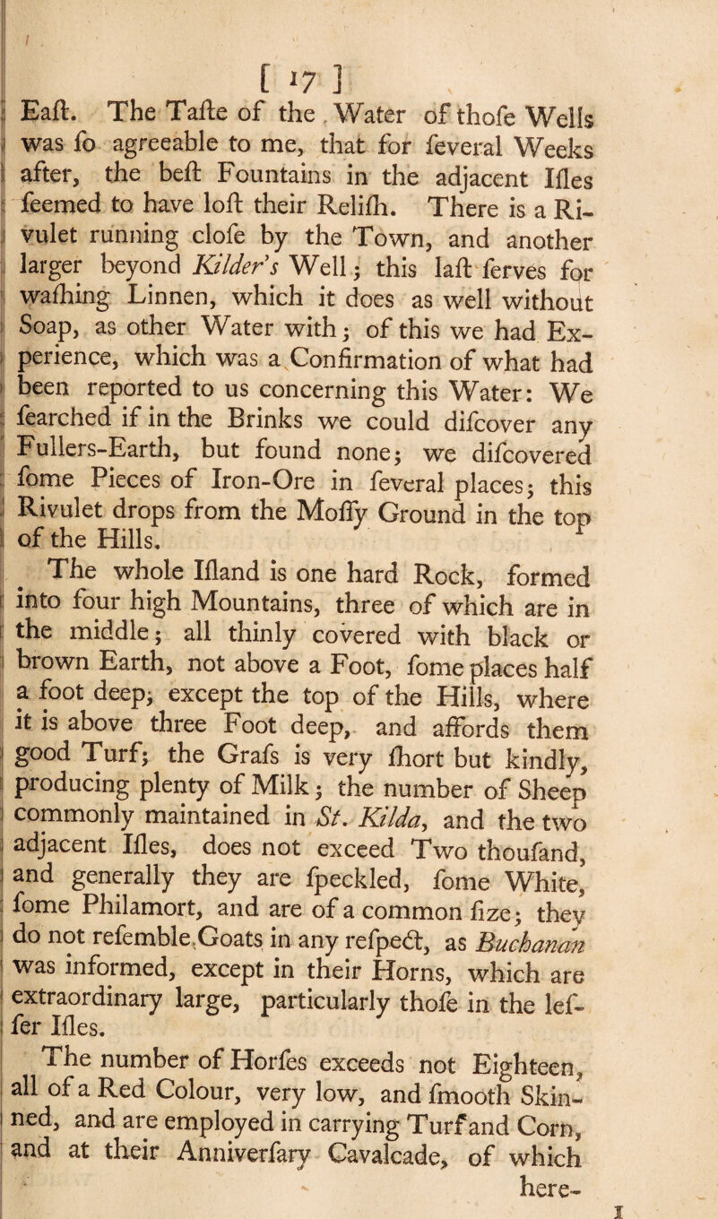 [ ly ] i| Eaft. The Taile of the Water of thofe Wells j was fo agreeable to me, that for feveral Weeks I after, the belt Fountains in the adjacent Ifles feemed to have loft their Rclifli. There is a Ri- i vulet running clofe by the Town, and another 1 larger beyond Kilders Well; this laft ferves fc>r 'I wafting Linnen, which it does as well without Soap, as other Water with; of this we had Ex¬ perience, which was a Confirmation of what had been reported to us concerning this Water: We : fearched if in the Brinks we could difcover any Fullers-Earth, but found none; we dilcovered fome Pieces of Iron-Ore in feveral places; this ! Rivulet drops from the Molly Ground in the top | of the Hills. 1 The whole Hland is one hard Rock, formed t into four high Mountains, three of which are in j the middle; all thinly covered with black or i brown Earth, not above a Foot, fome places half a foot deep; except the top of the Hills, where it is above three Foot deep, and affords them j g°od Turf; the Grafs is very ftort but kindly, producing plenty of Milk; the number of Sheep 1 commonly maintained in St. Kilda, and the two : adjacent Ifles, does not exceed Two thoufand, ! and generally they are fpeckled, fome White’ fome Philamort, and are of a common fize; they J do not relemble.Goats in any refpedt, as Buchanan \ was informed, except in their Horns, which are extraordinary large, particularly thofe in the lef- i fer Ifles. The number of Horfes exceeds not Eighteen, all of a Red Colour, very low, and fmooth Skin¬ ned, and are employed in carrying Turf and Corn, and at their Anniverfary Cavalcade, of which here-