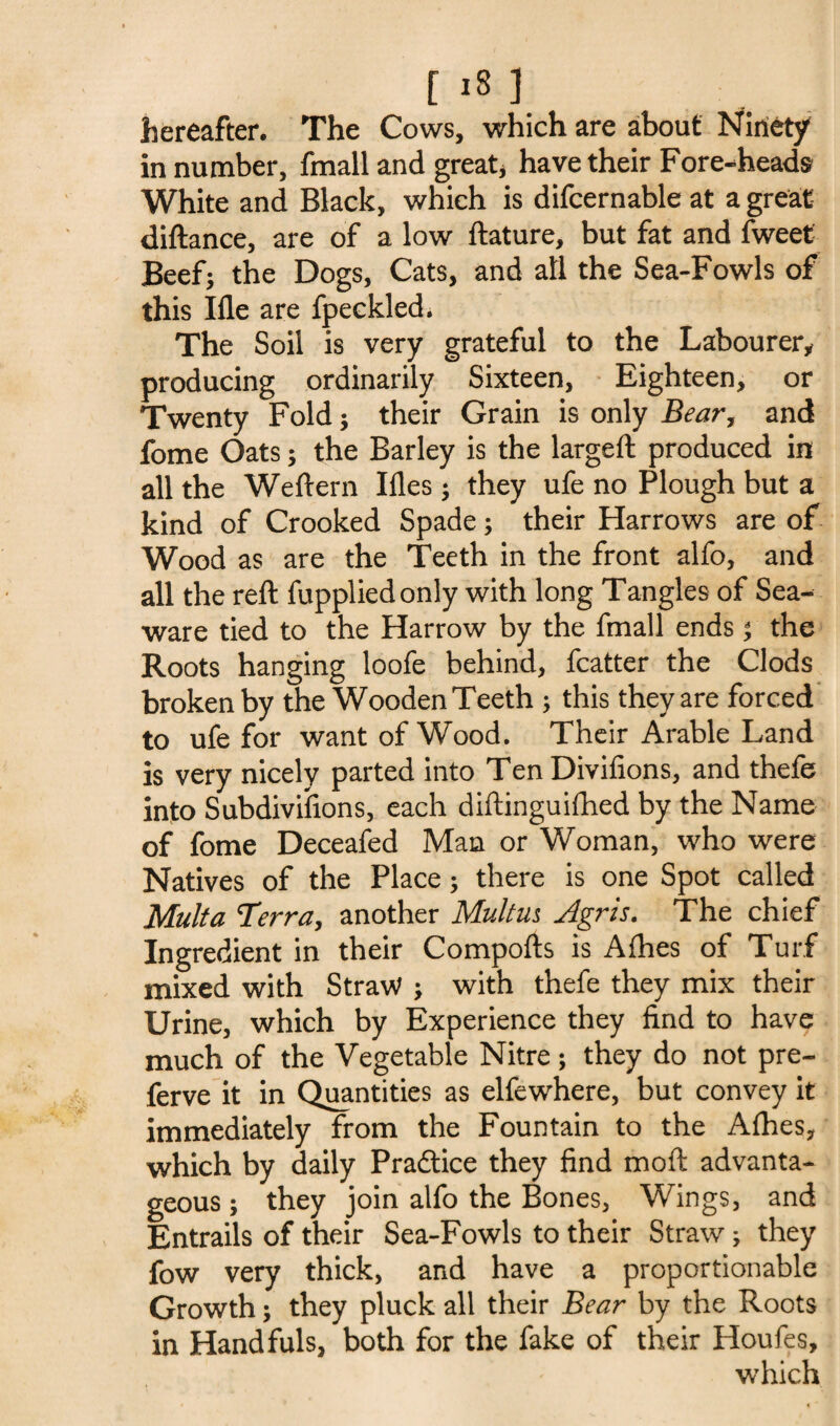 hereafter. The Cows, which are about Ninety in number, fmall and great, have their Fore-heads White and Black, which is difcernable at a great diftance, are of a low ftature, but fat and fweet Beef; the Dogs, Cats, and all the Sea-Fowls of this Ifle are fpeckled. The Soil is very grateful to the Labourer, producing ordinarily Sixteen, Eighteen, or Twenty Fold; their Grain is only Bear, and fome Oats; the Barley is the largeft produced in all the Weftern Ifles; they ufe no Plough but a kind of Crooked Spade; their Harrows are of Wood as are the Teeth in the front alfo, and all the reft fuppliedonly with long Tangles of Sea- ware tied to the Harrow by the fmall ends; the Roots hanging loofe behind, fcatter the Clods broken by the Wooden Teeth ; this they are forced to ufe for want of Wood. Their Arable Land is very nicely parted into Ten Divifions, and thefe into Subdivisions, each diftinguifhed by the Name of fome Deceafed Man or Woman, who were Natives of the Place; there is one Spot called Multa Terra, another Multm Agris. The chief Ingredient in their Comports is Afhes of Turf mixed with Straw ; with thefe they mix their Urine, which by Experience they find to have much of the Vegetable Nitre ; they do not pre- ferve it in Quantities as elfewhere, but convey it immediately from the Fountain to the Afhes, which by daily Practice they find molt advanta¬ geous ; they join alfo the Bones, Wings, and Entrails of their Sea-Fowls to their Straw; they fow very thick, and have a proportionable Growth; they pluck all their Bear by the Roots in Handfuls, both for the fake of their Houfes, which