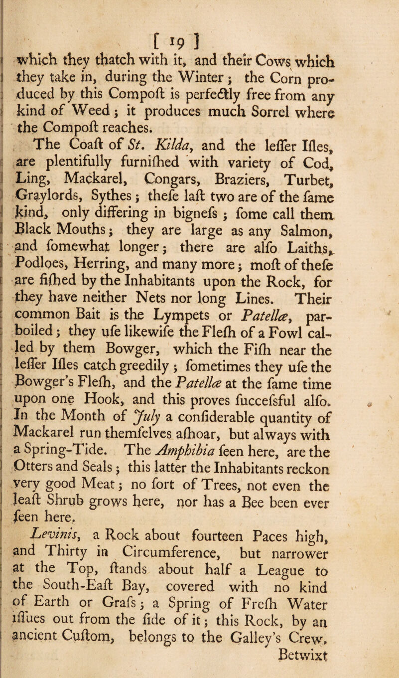 which they thatch with it, and their Cows which i they take in, during the Winter ; the Corn pro¬ duced by this Compoft is perfedtly free from any ? kind of Weed; it produces much Sorrel where the Compoft reaches. The Coaft of St. Kilda, and the lefler Ifles, are plentifully furnifhed with variety of Cod* I Ling, Mackarel, Congars, Braziers, Turbet, ! Graylords, Sythes 5 thefe laft two are of the fame j kind, only differing in bignefs ; fome call them il Black Mouths; they are large as any Salmon, and fome what longer $ there are alfo Laiths* ! Podloes, Herring, and many more 5 moft of thefe are fifted by the Inhabitants upon the Rock, for they have neither Nets nor long Lines. Their common Bait is the Lympets or Patella, par¬ boiled ; they ufe likewife the Fleflh of a Fowl cal¬ led by them Bowger, which the Fifh near the lefler Ifles catch greedily ; fometimes they ufe the Bowger’s Flefh, and the Patella at the fame time upon one Hook, and this proves fuccefsful alfo* i In the Month of July a confiderable quantity of ' Mackarel run themfelves alhoar, but always with 1 a Spring-Tide. The Amphibia feen here, are the 1 Otters and Seals $ this latter the Inhabitants reckon very good Meat $ no fort of Trees, not even the Jeaft Shrub grows here, nor has a Bee been ever feen here, Levinis, a Rock about fourteen Paces high, and Thirty in Circumference, but narrower at the Top, ftands about half a League to the South-Eaft Bay, covered with no kind of Earth or Grafs 5 a Spring of Frefh Water iflues out from the fide of it; this Rock, by an ancient Cuftom, belongs to the Galley’s Crew. Betwixt