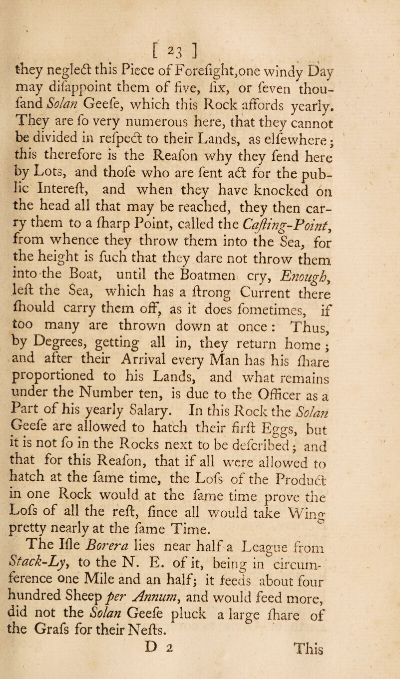 they negleft this Piece of Forefight,one windy Day may difappoint them of five, fix, or feven thou- fand Solan Geefe, which this Rock affords yearly. They are fo very numerous here, that they cannot be divided in refpedl to their Lands, as elfewhere ; this therefore is the Reafon why they fend here by Lots, and thole who are fent ad: for the pub¬ lic Intereft, and when they have knocked on the head all that may be reached, they then car¬ ry them to a flharp Point, called the Cafting-Point, from whence they throw them into the Sea, for the height is fuch that they dare not throw them into the Boat, until the Boatmen cry, Enough, left the Sea, which has a ftrong Current there fhould carry them off, as it does fometimes, if too many are thrown down at once: Thus, by Degrees, getting all in, they return home; and after their Arrival every Man has his fhare proportioned to his Lands, and what remains under the Number ten, is due to the Officer as a Part of his yearly Salary. In this Rock the Solan Geefe are allowed to hatch their firft Eggs, but it is not fo in the Rocks next to be deferibed 3 and that for this Reafon, that if all were allowed to hatch at the fame time, the Lofs of the Product in one Rock would at the fame time prove the Lofs of all the reft, fince all would take Win<* pretty nearly at the fame Time. The Ifle Borera lies near half a League from Stack-Lyy to the N. E. of it, being in circum¬ ference one Mile and an half; it feeds about four hundred Sheep per Annum y and would feed more, did not the Solan Geefe pluck a large fhare of the Grafs for their Nefts. D 2 This