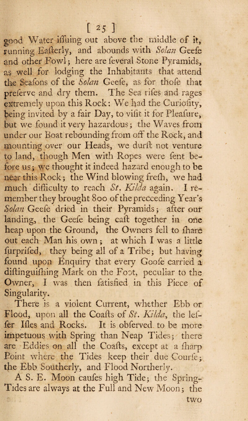 [25] good Water iffuing out above the middle of it, running Eafterly, and abounds with Solan Geefe and other Fowl; here arefeveral Stone Pyramids, as well for lodging the Inhabitants that attend die Seafons of the Solan Geefe, as for thofe that preferve and dry them. The Sea rifes and rages extremely upon this Rock: We had the Curiofity, being invited by a fair Day, to vifit it for Pleafure, but we found it very hazardous; the Waves from under our Boat rebounding from oft the Rock, and mounting over our Heads, we durft not venture to land, though Men with Ropes were fent be^ fore us; we thought it indeed hazard enough to be near this Rock; the Wind blowing frefh, we had much difficulty to reach St. Kilda again. I re¬ member they brought 800 of thepreceeding Year's Solan Geefe dried in their Pyramids; after our landing, the Geefe being caft together in one heap upon the Ground, the Owners fell to fhare out each Man his own; at which I was a little furprifed, they being all of a Tribe; but having found upon Enquiry that every Goofe carried a diftinguifhing Mark on the Foot, peculiar to the Owner, I was then fatisfied in this Piece of Singularity. There is a violent Current, whether Ebb or Flood, upon all the Coafts of St. Kilda, the lef- fer Ifles and Rocks. It is obferved. to be more impetuous with Spring than Neap Tides; there are Eddies on all the Coafts, except at a fharp Point where the Tides keep their due Courfe; the Ebb Southerly, and Flood Northerly. A S. E. Moon caufes high Tide; the Spring- Tides are always at the Full and New Moon; the two