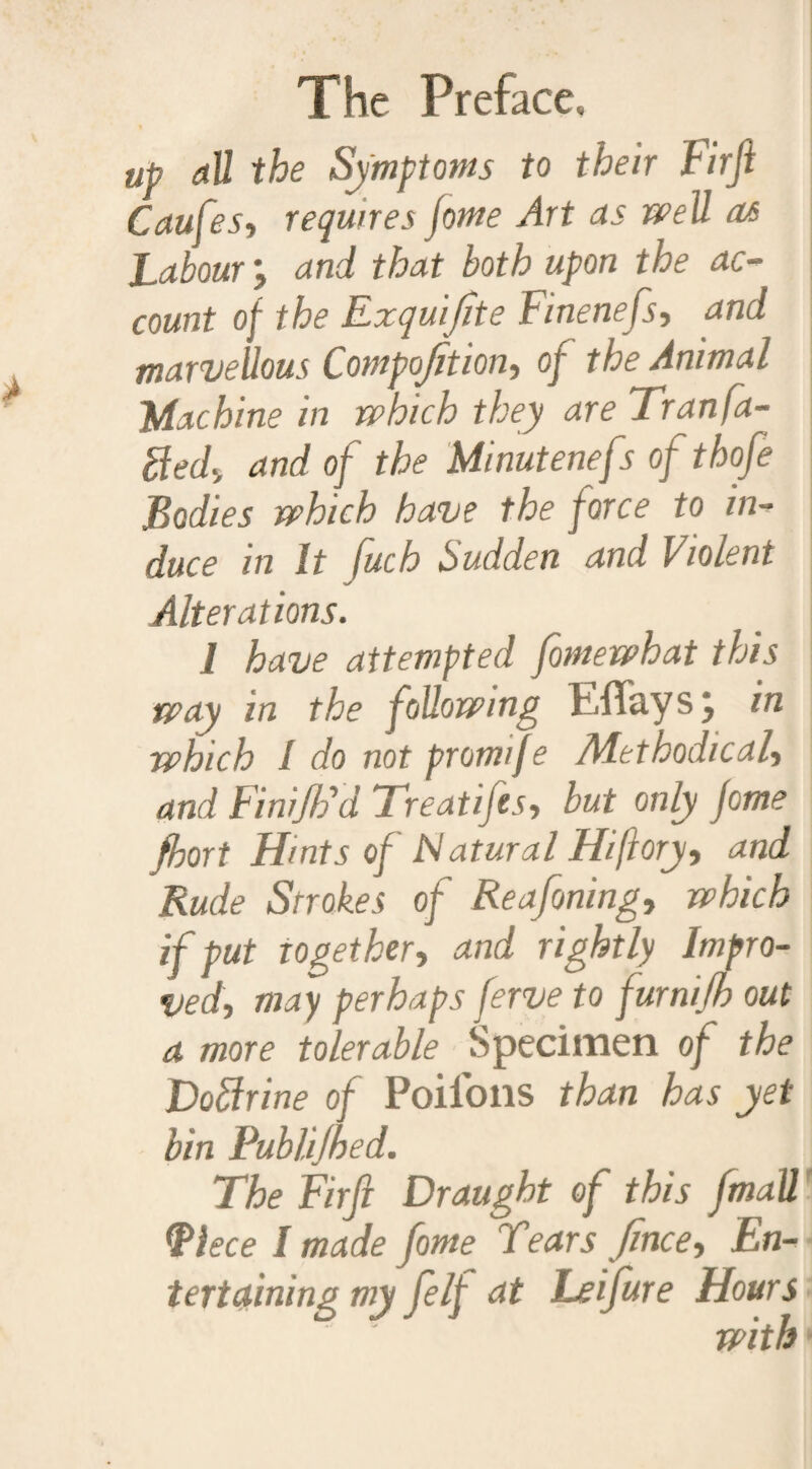 up all the Symptoms to their Firjl Caufes, requires jome Art as well m Labour and that both upon the ac¬ count of the Exquijite Finenefs, and marvellous Composition, of the Animal Machine in which they are Tran fa¬ bled, and of the Minutenefs of thofe Bodies which have the force to in¬ duce in It fuch Sudden and Violent Alterations. 1 have attempted fomewhat this way in the following h.flfay s, in which I do not promtfe Adethodical, and Finijlhl Treatifes, but only fome fhort Hints of Natural Hiftory, and Rude Strokes of Reafoning, which if put together, and rightly Impro¬ ved, may perhaps ferve to furnifh out a more tolerable Specimen of the Doftrine of Poifons than has yet bin Publijhed. The Firfi Draught of this fmaU Piece I made fome Tears fince. En¬ tertaining my felf at Leifure Hours with