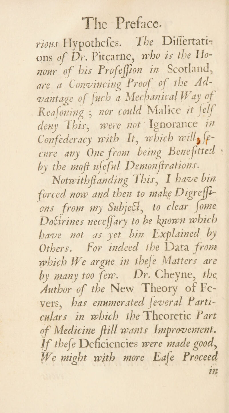 rious Hypothefes. The Diliertati- ons of Dr. Pitcarne, who is the Ho¬ nour of his Profejpon in Scotland.* are a Convincing Proof of the Ad¬ vantage of fuch a Mechanical H ay of Re a foiling ^ nor could Malice it felf deny This5 were not Ignorance in Confederacy with It? which will cure any One front being benefited by the mofl ufeful Demonf rations. Notwit hfl an ding This? I have bin forced now and then to make DigrejJT ons from my Subject^ to clear jome DoCirines neceffary to be known which have not as yet bin Explained by Others. For indeed the Data from which We argue in thefe Matters are by many too few. Dr. Cheyne, the. Author of the New Theory of Fe- vers> has enumerated feveral Parti¬ culars in which the Theoretic Part of Medicine fill wants Improvement. If thefe Deficiencies were made goody We might with more Eaje Proceed