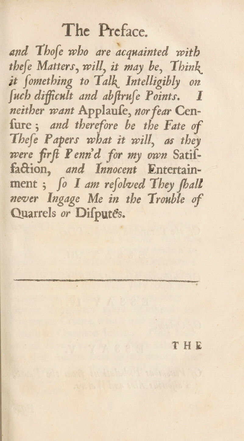 and ihofe who are acquainted with thefe Matters, will, it may be. Thinly it Something to lall^ Intelligibly on fuch difficult and abffrufe Points. 1 neither want Applaufe, nor fear Cen- fure j and therefore be the Fate of Thefe Papers what it will, as they were frfiF enrid for my own Satif- fa&ion, and Innocent Entertain¬ ment , fo I am rejolved They (hall never Ingage Me in the Trouble of Quarrels or DifputSs. T H E