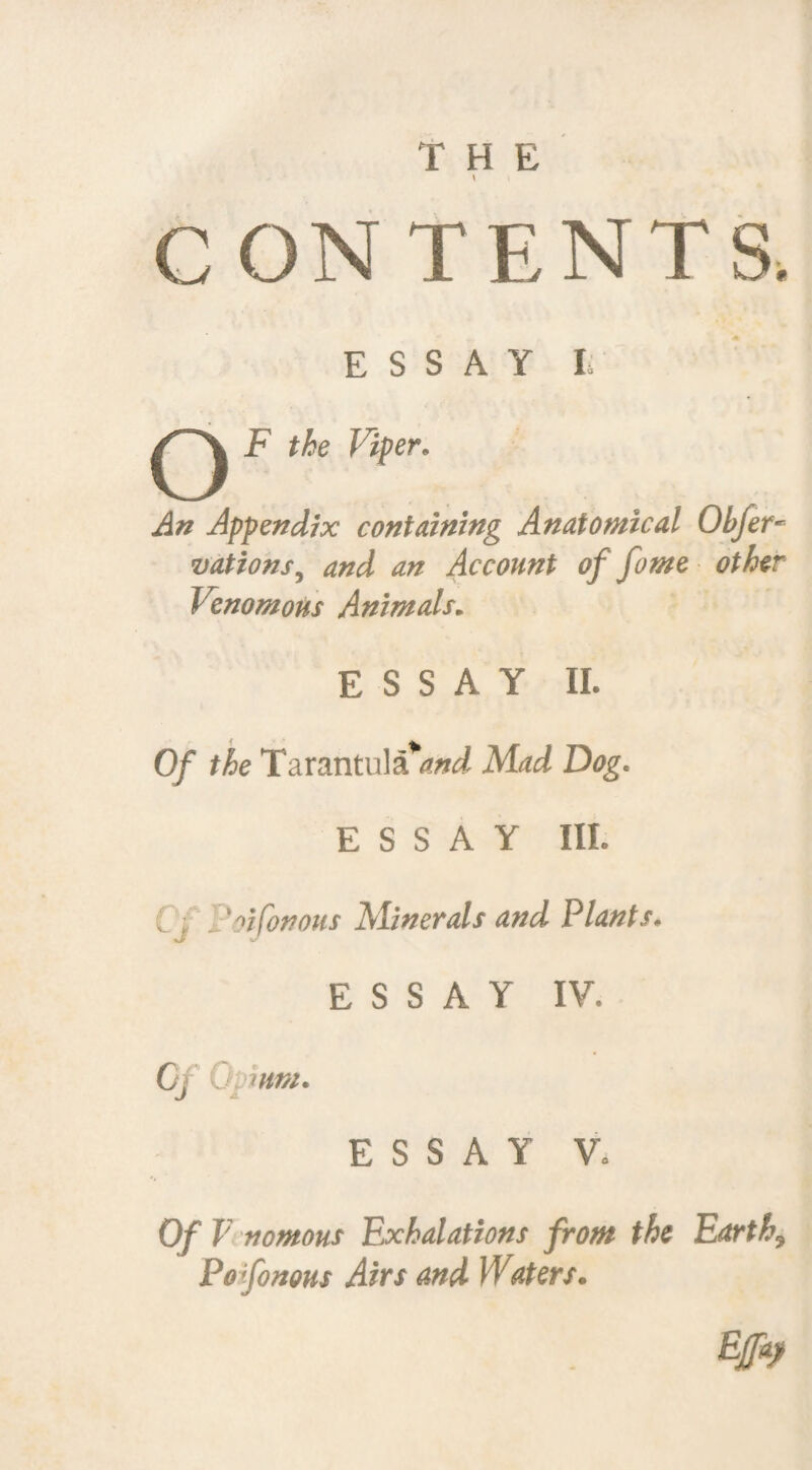 CONTENTS. ESSAY I Q F the Viper. An Appendix containing Anatomical Obfer- vations, and an Account of fame other Venomous Animals. ESSAY II. Of the Tarantula*and Mad Dog. ESSAY III. v , I'oifonous Minerals and Plants. ESSAY IY. C: 0 mm. ESSAY V. Of V nomous Exhalations from the Earthy Po fonous Airs and Waters.