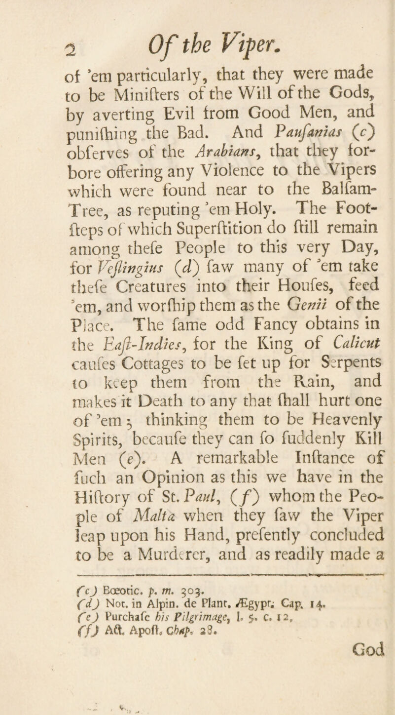 of ’em particularly, that they were made to be Minifters of the Will of the Gods, by averting Evil from Good Men, and punifhing the Bad. And Paufanias (c) obferves of the Arabians, that they for¬ bore offering any Violence to the Vipers which were found near to the Balfam- Tree, as reputing’em Holy. The Foot- fteps of which Superftition do hill remain among thefe People to this very Day, for Vejlingms (d) faw many of ’em take thefe Creatures into their Houfes, feed ’em, and worfhip them as the Genii of the Place. The fame odd Fancy obtains in the Eajl-Indies, for the King of Calicut caufes Cottages to be fet up for Serpents to keep them from the Rain, and makes it Death to any that (hall hurt one of ’em $ thinking them to be Heavenly Spirits, becaufe they can fo fuddenly Kill Men (e). A remarkable Inftance of fuch an Opinion as this we have in the Hiftory of St. Paul, (/) whom the Peo¬ ple of Malta when they faw the Viper leap upon his Hand, prefently concluded to be a Murderer, and as readily made a CcJ Boeotic. p. m. 303. (&) Not. in Alpin. de Plane, *£gypr; Cap. 14. fej Purchafe his Pilgrimage, I, 5. c. 12, ffj Aft, Apoft, Chtp, 28. God