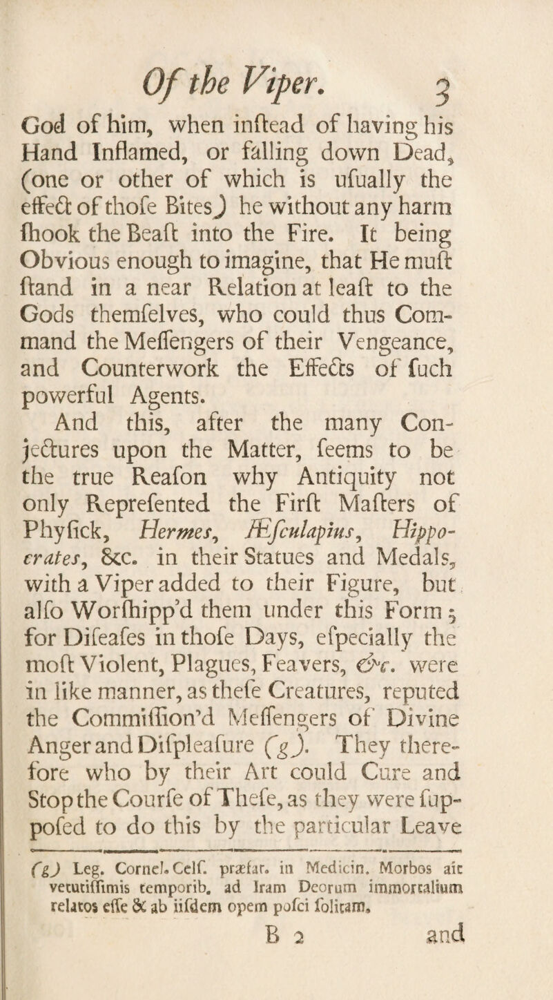 God of him, when inftead of having his Hand Inflamed, or falling down Dead, (one or other of which is ufually the effedl of thofe Bites J he without any harm fhooktheBeaft into the Fire. It being Obvious enough to imagine, that He muft hand in a near Relation at leaft to the Gods themfelves, who could thus Com- mand the Meflengers of their Vengeance, and Counterwork the Effects of fuch powerful Agents. And this, after the many Con¬ jectures upon the Matter, feems to be the true Reafon why Antiquity not only Reprefented the Firfl: Mafters of Phyfick, Hermes, AEfculapius, Hippo¬ crates, See. in their Statues and Medals, with a Viper added to their Figure, but alfo Worfhipp’d them under this Form $ for Difeafes in thofe Days, efpecially the moft Violent, Plagues, Feavers, &c. were in like manner, as thefe Creatures, reputed the Commiflion’d Meflengers of Divine Anger and Difpleafure (g). They there¬ fore who by their Art could Cure and Stop the Courfe of Hide, as they were fup- pofed to do this by the particular Leave i ■ '|'»«|—n>— »■»- ' ■ —■ ■ ■ • — «■ <■- ■ .1 ■- »■ • ■ . fgj Leg. Cornel. Celf. prsefar. in Medicin. Morbos aic vetuciflimis temporib. ad Iram Deorum immorcaltum relatos effe & ab iifdem opem pofei folitam, B 2 and