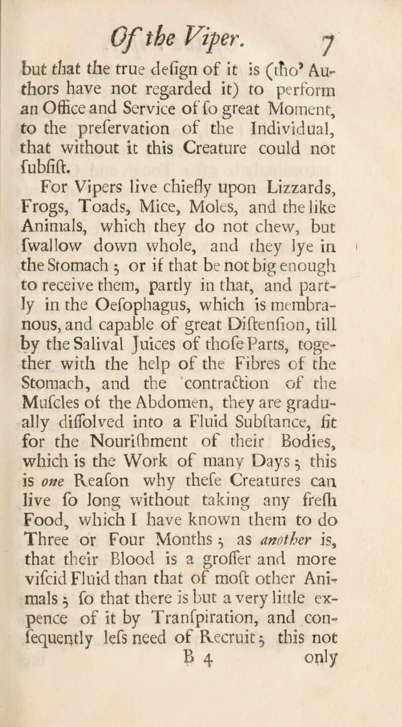 but that the true defign of it is (ttio5 Au¬ thors have not regarded it) to perform an Office and Service of fo great Moment, to the prefervation of the Individual, that without it this Creature could not fubfift. For Vipers live chiefly upon Lizzards, Frogs, Toads, Mice, Moles, and the like Animals, which they do not chew, but fwallow down whole, and they lye in the Stomach 5 or if that be not big enough to receive them, partly in that, and part¬ ly in the Oefophagus, which is membra¬ nous, and capable of great Diftenfion, till by theSalival Juices of thofe Parts, toge¬ ther with the help of the Fibres of the Stomach, and the contraftion of the Mufcles of the Abdomen, they are gradu¬ ally diffolved into a Fluid Subhance, fit for the Nourifhment of their Bodies, which is the Work of many Days 5 this is one Reafon why thefe Creatures can live fo long without taking any frefli Food, which I have known them to do Three or Four Months $ as another is, that their Blood is a groffer and more vifcid Fluid than that of moft other Ani¬ mals 5 fo that there is but a very little ex¬ pence of it by Tranfpiration, and con- fequently lefs need of Recruit 5 this not B 4 only