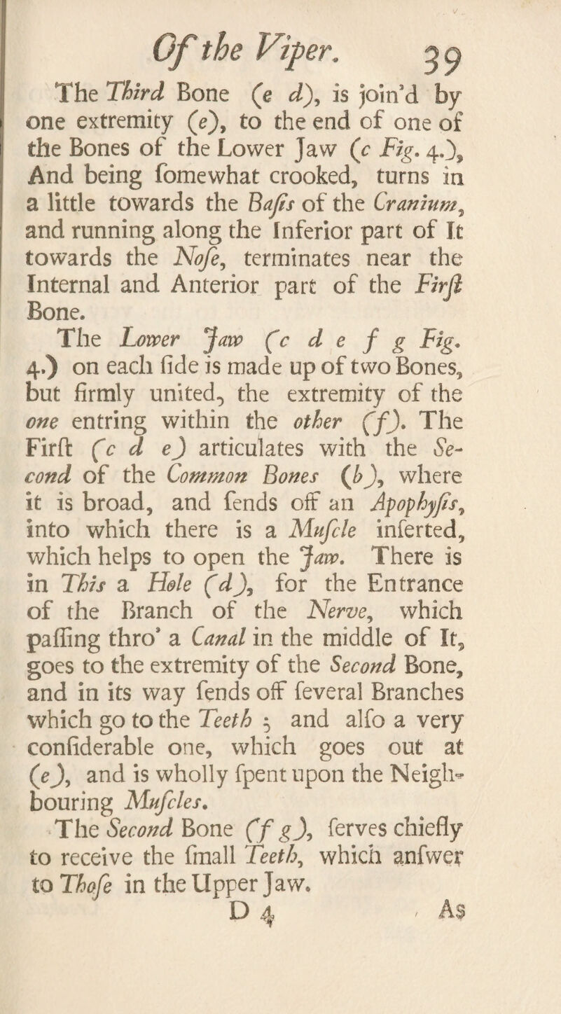 Of the Vip The Third Bone (e d), is join’d by one extremity (e), to the end of one of the Bones of the Lower Jaw (c Fig. 4.), And being fomewhat crooked, turns in a little towards the Bafis of the Cranium, and running along the Inferior part of It towards the Nofe, terminates near the Internal and Anterior part of the Firfi Bone, The Lower Jaw (c d e f g Fig. 4-) on each fide is made up of two Bones, but firmly united., the extremity of the one entring within the other (f). The Firft (c d e) articulates with the Se¬ cond of the Common Bones (h\ where it is broad, and fends off an Apophyfs7 into which there is a Mufcle infer ted, which helps to open the Jaw. There is in This a Hole (d\ for the Entrance of the Branch of the Nerve7 which palling thro* a Canal in the middle of It, goes to the extremity of the Second Bone, and in its way fends off feveral Branches which go to the Teeth 5 and alfo a very confiderable one, which goes out at (ej, and is wholly fpent upon the Neigh* bouring Mufcles. The Second Bone (f g\ ferves chiefly to receive the fmall Teeth7 which anfwer to Thofe in the Upper Jaw. D 4 • As