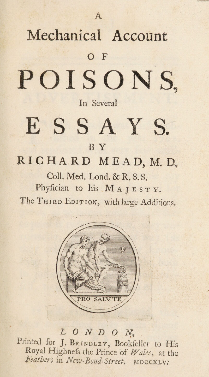 Mechanical Account O F In Several B Y RICHARD MEAD, M. D, Coll. Med. Lond. &amp; R. S. S. Phyfician to his M A J e s t y. The Third Edition, with large Additions. T LONDON, Printed for J. Brindley, Bookfeller to His Royal Highnefs the Prince of F/ales^ at the Feathers in New-BonFSireet, mdccxlv;