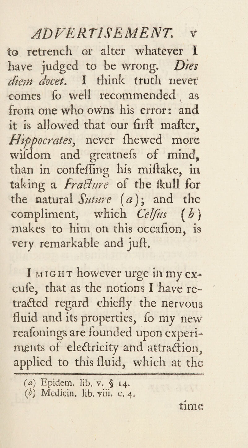 to retrench or alter whatever I have judged to be wrong. Dies diem docet. I think truth never comes fo well recommended ^ as from one who owns his error: and it is allowed that our firft matter, Hippocrates, never Ihewed more wiidom and greatnefs of mind, than in confefling his mittake, in taking a FraBure of the Ikull for the natural Suture (&lt;3); and the compliment, which Celfus (h) makes to him on this occafion, is very remarkable and jutt. I might however urge in myex- cule, that as the notions I have re¬ traded regard chiefly the nervous fluid and its properties, fo my new reafonings are founded upon experi¬ ments of eledricity and attradion, applied to this fluid, which at the (a) Epidem. lib. v. § 14. [h] Median, lib. viii* c. 4. timc^