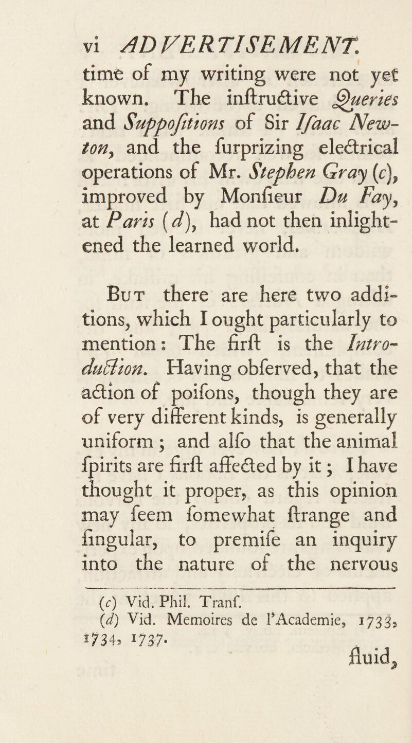 time of my writing were not yet known. The inftruAive ^eries and Suppofittom of Sir Ifaac New- toHy and the furprizing electrical operations of Mr. Stephen Gray (c), improved by Monlieur Du Faj^ at Parts (d)^ had not then inlight- ened the learned world. But there are here two addi¬ tions, which I ought particularly to mention: The firft is the Intro- duB'ton. Having obferved, that the action of poifons, though they are of very different kinds, is generally uniform ; and alfo that the animal fpirits are firft affeCted by it; I have thought it proper, as this opinion may feem fomewhat ftrange and fingular, to premife an inquiry into the nature of the nervous (c) Vid. Phil. Tranf. {d) Vid. Memoires de TAcademie, 1733? ^734. 1737- fiuidj