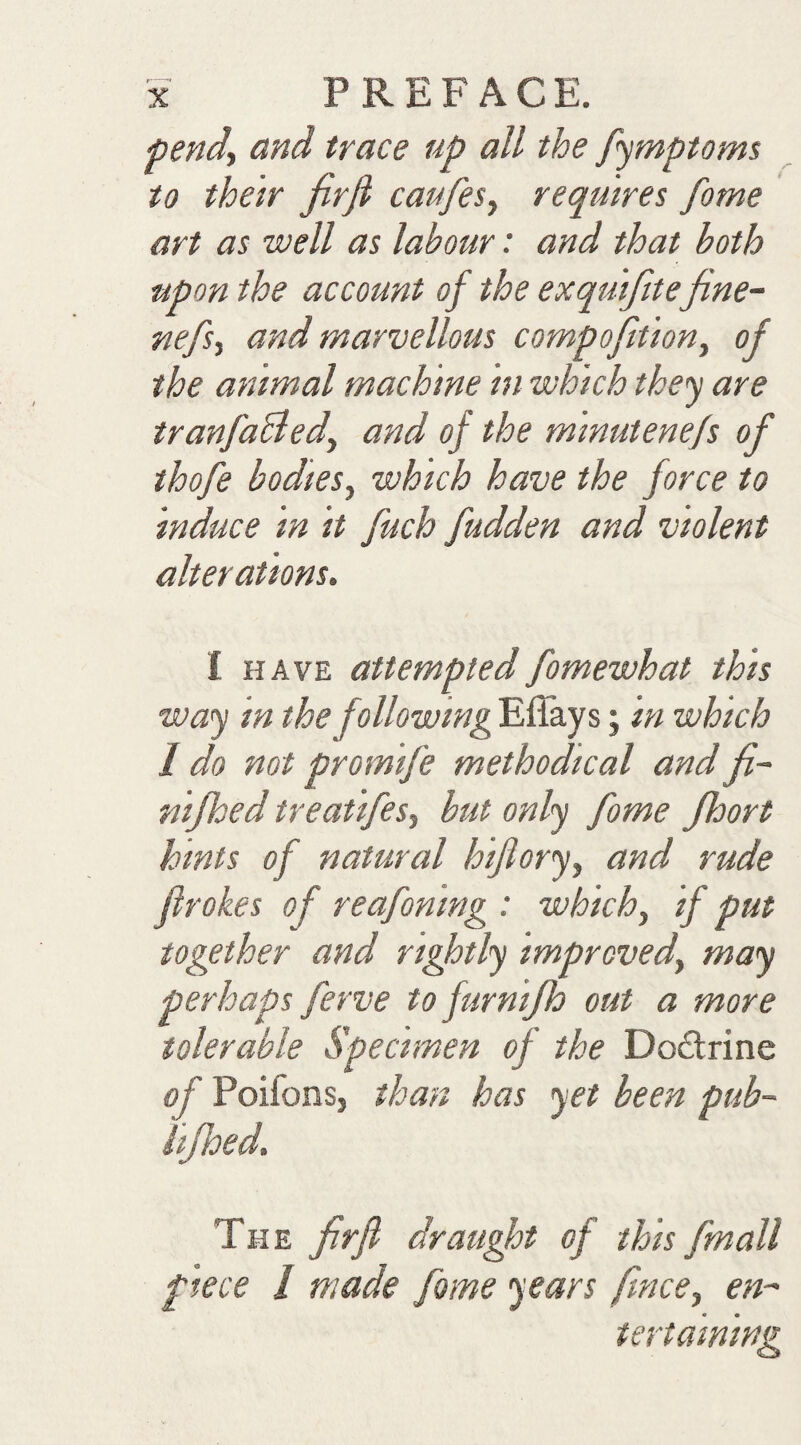 pend., and trace up all the pymptoms to their JirJi caufes, requires fome art as well as labour: and that both upon the account of the exquifite fine- nefs, and marvellous compofition, of the animal machine in which they are tranfaBed, and of the minutenefs of thofe bodies, which have the force to induce in it fuch fudden and violent alterations. I HAVE attemptedfomewhat this way in the following Effays; in which I do not promife methodical and fi~ nijhed treatifes, but only fome Jhort hints of natural hiflory, and rude ftrokes of reafoning : which, if put together and rightly improved, may perhaps ferve to furnijh out a more tolerable Specimen of the Doctrine of PoifonSj than has yet been pub- iijhed. The firfl draught of this fmall piece I made fome years fince, en- tertaminsi