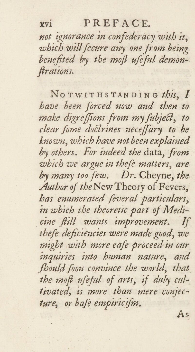 not Ignorance in confederacy with itj ■which will fecure any one from being benefited by the mofi ufeful demon- Notwithstanding this., 1 have been forced now and then to make digrefjions from my fubjeB^ to clear fome doBrines neceffary to he knowny which have not been explained by others. For indeed the data, from which we argiie in thefe matters^ are by many too few. Dr. Cheyne, the Author of New Theory of Fevers, has enumerated feveral particulars^ in which the theoretic part of Medi¬ cine f ill wants improvement. If thefe deficiencies were made good, we mi^t with more eafe proceed in our inquiries into human nature., and fhould foon convince the world, that the mofi ufeful of arts, if duly cul¬ tivated, is more than mere conjec¬ ture, or bafe empiricifm. As