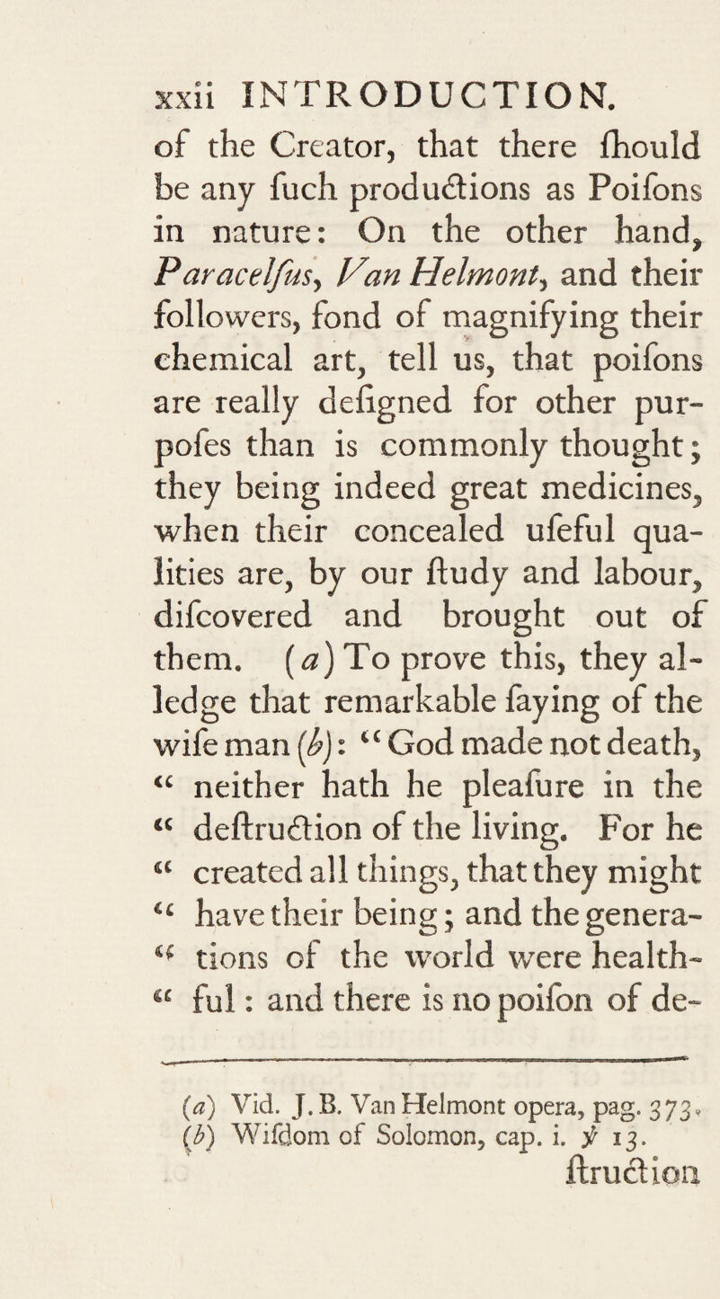 of the Creator, that there fhould be any fuch produdions as Poifons in nature: On the other hand, ParacelfuSy V%n Helmont-y and their followers, fond of magnifying their chemical art, tell us, that poifons are really defigned for other pur- pofes than is commonly thought; they being indeed great medicines, when their concealed ufeful qua¬ lities are, by our ftudy and labour, difcovered and brought out of them, [a) To prove this, they al¬ ledge that remarkable faying of the wife man (^j: “ God made not death, “ neither hath he pleafure in the “ deftrudlion of the living. For he “ created all things, that they might “ have their being; and thegenera- tions of the world were health- ‘‘ ful: and there is no poifon of de- [a) Vid. J.B. VanHelmont opera, pag. 373, (J?) Wifdom of Solomon, cap. i. f 13. ftruction