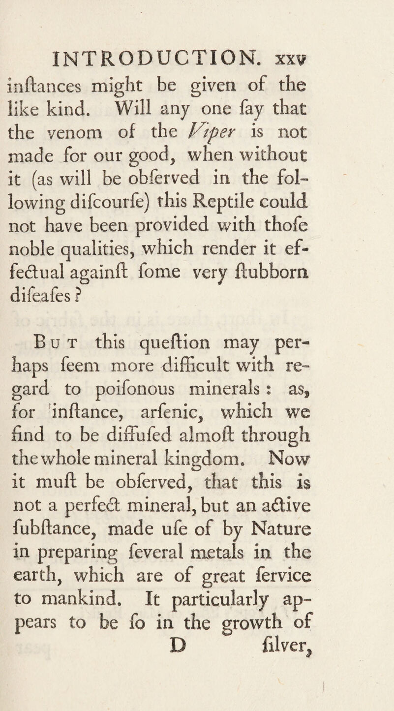 inftances might be given of the like kind. Will any one fay that the venom of the Vtper is not made for our good, when without it (as will be obferved in the fol¬ lowing difcourfe) this Reptile could not have been provided with thofe noble qualities, which render it ef- feftual againft fome very ftubborn difeafes ? But this queftion may per¬ haps feem more difficult with re¬ gard to poifonous minerals: as, for 'inflance, arfenic, which we find to be dilfufed almoft through thewhole mineral kingdom. Now it muft be obferved, that this is not a perfed mineral, but an adive fubftance, made ufe of by Nature in preparing feveral metals in the earth, which are of great fervice to mankind. It particularly ap¬ pears to be fo in the growth of D filver^