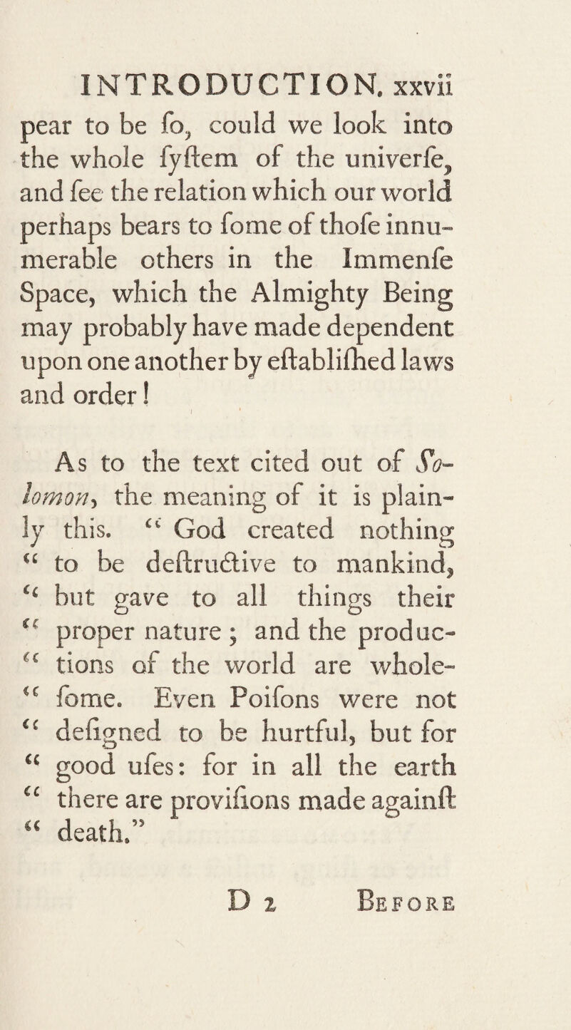 pear to be fo, could we look into the whole fyftem of the univerfe, and fee the relation which our world perhaps bears to fome of thofe innu¬ merable others in the Immenfe Space, which the Almighty Being may probably have made dependent upon one another by eftablilhed laws and order! As to the text cited out of S'o- lomori'i the meaning of it is plain¬ ly this, “ God created nothing “ to be deftrudlive to mankind, ‘‘ but gave to all things their ‘‘ proper nature ; and the produc- tions of the world are whole- “ Ibme. Even Poifons were not “ deligned to be hurtful, but for “ good ufes: for in all the earth “ there are provilions made againft “ death.” D 2 Before