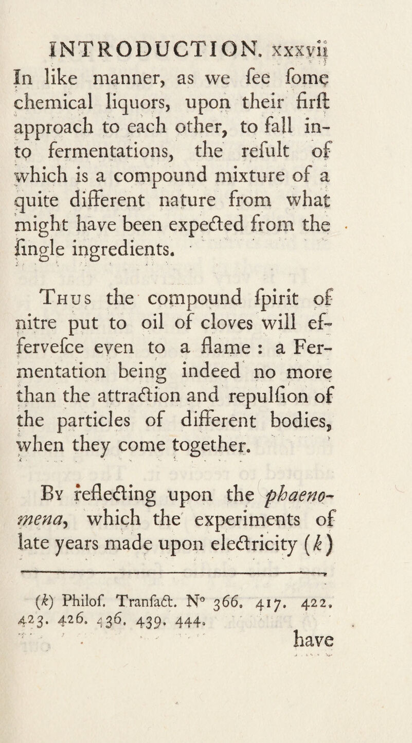 In like manner, as we fee fomq chemical liquors, upon their firft approach to each other, to fall in¬ to fermentations, the refult of which is a compound mixture of a quite different nature from what might have been expected from the iingle ingredients. ■ Thus the compound Ipirit of nitre put to oil of cloves will ef- fervefce even to a flame : a Fer¬ mentation being indeed no more than the attraftion and repulflon of the particles of different bodies, when they come together. By reflecting upon phaeno- mena.) which the experiments of late years made upon eleCtricity (^) {k) Philof. Tranfa6t. 366, 423.426. .536.439.444. 417, 422, have