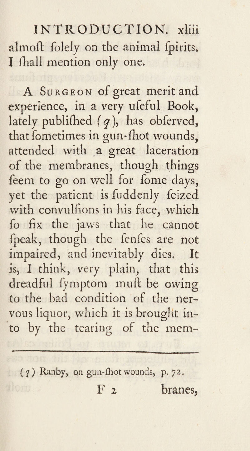 almoft folely on the animal fpirits. I fhall mention only one. A Surgeon of great merit and experience, in a very ufeful Book, lately publifhed iq\ has obferved, that fometimes in gun-fhot wounds, attended with a great laceration of the membranes, though things feem to go on well for fome days, yet the patient is fuddenly feized with convullions in his face, which fo fix the jaws that he cannot fpeak, though the fenfes are not impaired, and inevitably dies. It is, I think, very plain, that this dreadful fymptom muft be owing to the bad condition of the ner¬ vous liquor, which it is brought in¬ to by the tearing of the mem- ^ (^) Ranby, an gun-fhot wounds^ p. 72, F z branes,