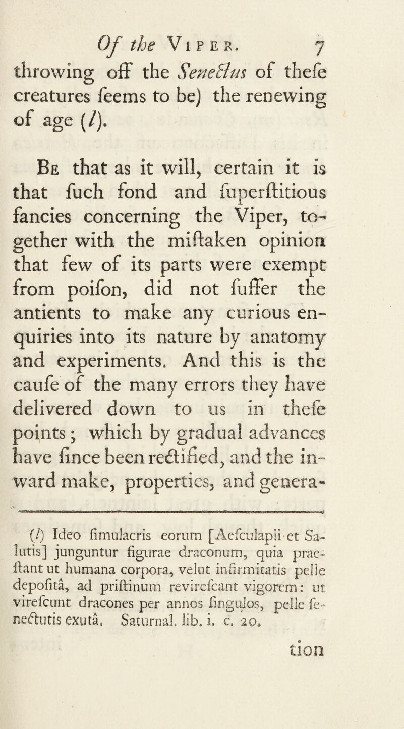 throwing off the SeneBus of thefe creatures leems to be) the renewing of age (/). Be that as it will, certain it is that fuch fond and fuperftitious fancies concerning the Viper, to¬ gether with the miftaken opinion that few of its parts were exempt from poilbn, did not buffer the antients to make any curious en¬ quiries into its nature by anatomy and experiments. And this is the caule of the many errors they have delivered down to us in thefe ooints; which by gradual advances nave lince been reitified, and the in¬ ward make, properties, and genera- (/) Ideo fimukcris eorum [Acfculapii-et Sa- lutis] junguntur figurae draconum, quia prae- ilant ut humana corpora, velut indrmitatis pelle depofita, ad priftinum revirefcant vigorem: ut virefcLint dracones per annos fingujos, pelle fe- neftutis exuta, Satiirnal. lib. i, c. 20,