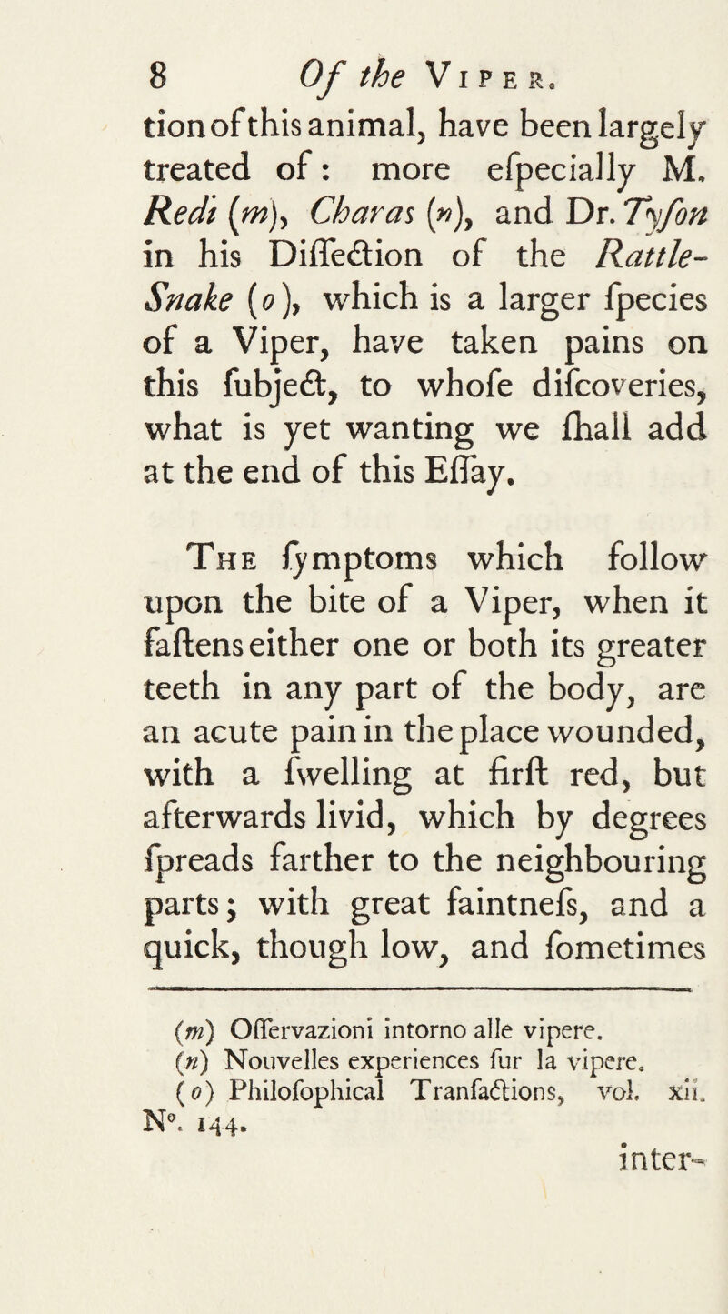 tion of this animal, have been largely treated of: more efpecially M, Redi (^m)y Charas (»), and Dr. T&lt;yfon in his Diffedlion of the Rattle- Snake (0), which is a larger fpecies of a Viper, have taken pains on this fubjedl, to whofe difcoveries, what is yet wanting we fhali add at the end of this Eflay. The lymptoms which follow upon the bite of a Viper, when it faftens either one or both its greater teeth in any part of the body, are an acute pain in the place wounded, with a fwelling at firft red, but afterwards livid, which by degrees fpreads farther to the neighbouring parts; with great faintnefs, and a quick, though low, and fometimes {m) Ofifervazioni intorno alle vipere. («) Nouvelles experiences fur la vipere, (o) Philofophical Tranfaftions, vol, xii. N. 144. inter-