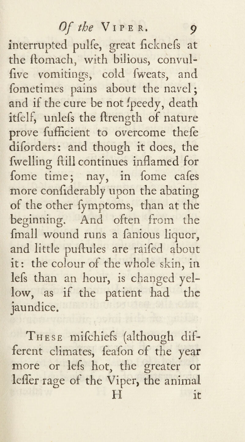 interrupted pulfe, great ficknefs at the Itomach, with bilious, cdnvul- iive vomitings, cold fweats, and fometimes pains about the navel; and if the cure be not fpeedy, death itfelf, unlefs the ftrength of nature prove fufficient to overcome thefe diforders: and though it does, the fwelling fiill continues inflamed for fome time; nay, in fome cafes more conflderably upon the abating of the other fymptoms, than at the beginning. And often from the fmall wound runs a famous liquor, and little puftules are raifed about it: the colour of the whole skin, in lefs than an hour, is changed yel¬ low, as if the patient had the jaundice. These mifehiefs (although dil- ferent climates, feafon of the year more or lefs hot, the greater or lefler rage of the Viper, the animal H it