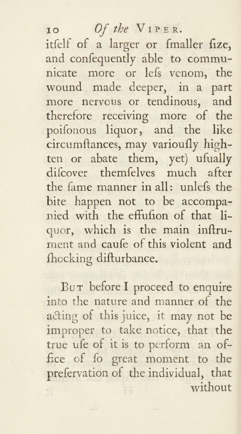 itfell: of a larger or fmaller fize, and confequently able to commu¬ nicate more or lefs venom, the wound made deeper, in a part more nervous or tendinous, and therefore receiving more of the poifonous liquor, and the like circumftances, may varioufly high- ten or abate them, yet) ufually difcover themfelves much after the lame manner in all: unlefs the bite happen not to be accompa¬ nied with the effulion of that li¬ quor, which is the main inftru- rnent and caufe of this violent and fhocking difturbance. But before I proceed to enquire into the nature and manner of the aiding of this juice, it may not be improper to take notice, that the true ufe of it is to perform an of¬ fice of fo great moment to the prefervation of the individual, that without