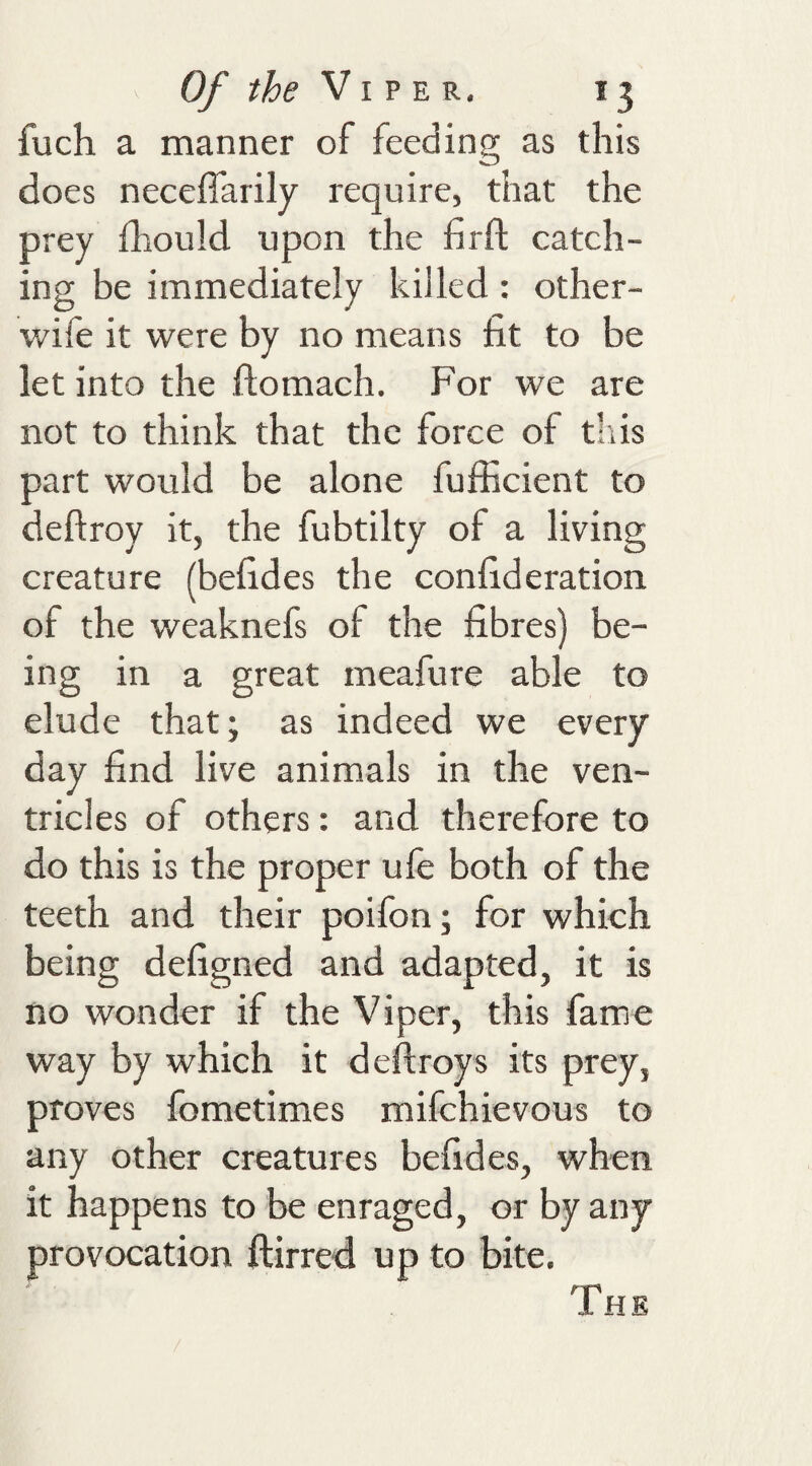 fuch a manner of feeding as this does neceflarily require, that the prey fhould upon the firft catch¬ ing be immediately killed: other- wile it were by no means fit to be let into the ftomach. For we are not to think that the force of this part would be alone fufficient to deftroy it, the fubtilty of a living creature (befides the confideration of the weaknefs of the fibres) be¬ ing in a great meafure able to elude that; as indeed we every day find live animals in the ven¬ tricles of others: and therefore to do this is the proper ufe both of the teeth and their poifon; for which being defigned and adapted, it is no wonder if the Viper, this fame way by which it deftroys its prey, proves fometimes milchievous to any other creatures befides, when it happens to be enraged, or by any provocation ftirred up to bite. The