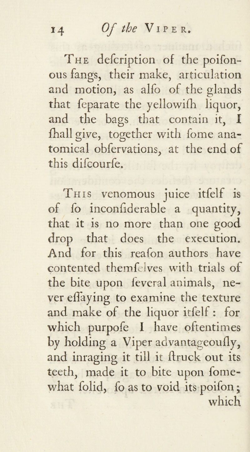 The defcription of the poifon- ous fangs, their make, articulation and motion, as alfo of the glands that feparate the yellowifh liquor, and the bags that contain it, I fhall give, together with fome ana¬ tomical obfervations, at the end of this difcourfe. This venomous juice itfelf is of fo inconfiderable a quantity, that it is no more than one good drop that does the execution. And for this reafon authors have contented themfeives with trials of the bite upon fevcral animals, ne¬ ver effaying to examine the texture and make of the liquor itfelf: for which purpofe 1 have oftentimes by holding a Viper advantageoufly, and inraging it till it flruck out its teeth, made it to bite upon fome- what folid, fo as to void its poifon j which