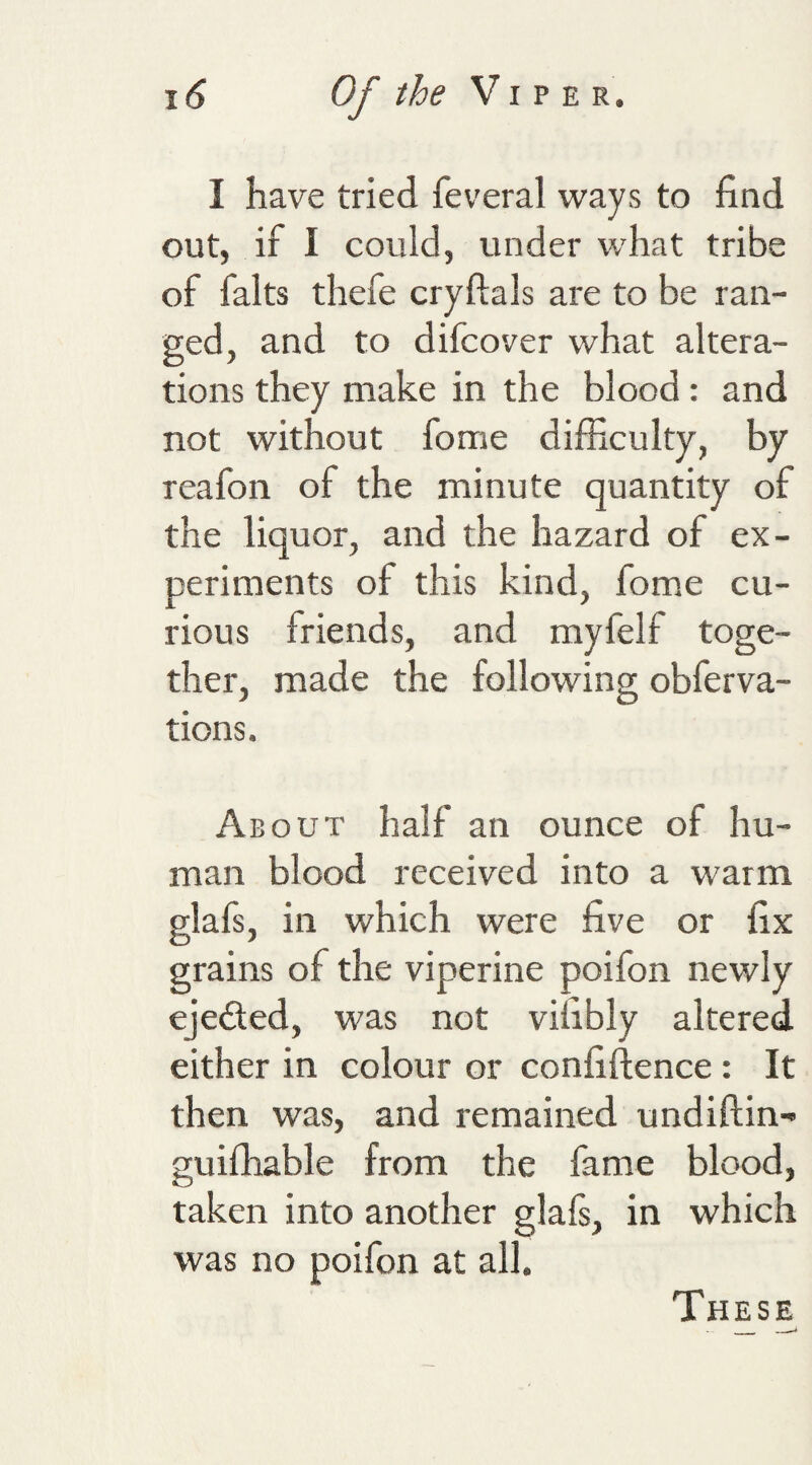 I have tried feveral ways to find out, if I could, under what tribe of falts thefe cryftals are to be ran¬ ged, and to difcover what altera¬ tions they make in the blood : and not without fome difficulty, by reafon of the minute quantity of the liquor, and the hazard of ex¬ periments of this kind, fome cu¬ rious friends, and myfelf toge¬ ther, made the following obferva- tions. About half an ounce of hu¬ man blood received into a warm glafs, in which were five or fix grains of the viperine poifon newly ejected, was not vifibly altered either in colour or confiftence : It then was, and remained undiftin- guiffiable from the fame blood, taken into another glals, in which was no poifon at all. These