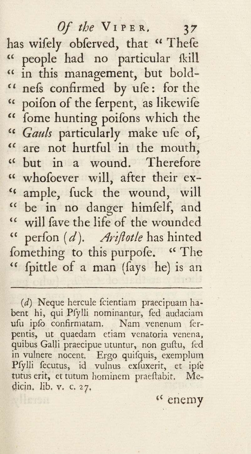 has wifely obferved, that “ Thefe “ people had no particular Ikill “ in this management, but bold- “ nefs confirmed by ufe; for the “ poifon of the ferpent, as likewife “ fome hunting poifons which the “ Gauls particularly make ufe of, “ are not hurtful in the mouth, “ but in a wound. Therefore “ whofoever will, after their ex- ‘‘ ample, fuck the wound, will “ be in no danger himfelf, and “ will fave the life of the wounded “ perfon ((^). has hinted fomething to this purpofe. “ The fpittle of a man (fays he) is an {d) Neque hercule fcientiam praccipiiam ha- bent hi, qui Pfylli nominantur, fed audaciam ufii ipfo confirmatam. Nam venenum fer- pentis, ut quaedam etiam venatoria venena, quibus Gain praecipue utuntur, non guftu, fed in vulnere nocent. Ergo quifquis, exemplum Pfylli fecutus, id vulniis exfuxerit, et ipfe tiitus erit, et tiitum hominem praeflabit. Me-, tiicin. Jib. v. c. 27, enemy