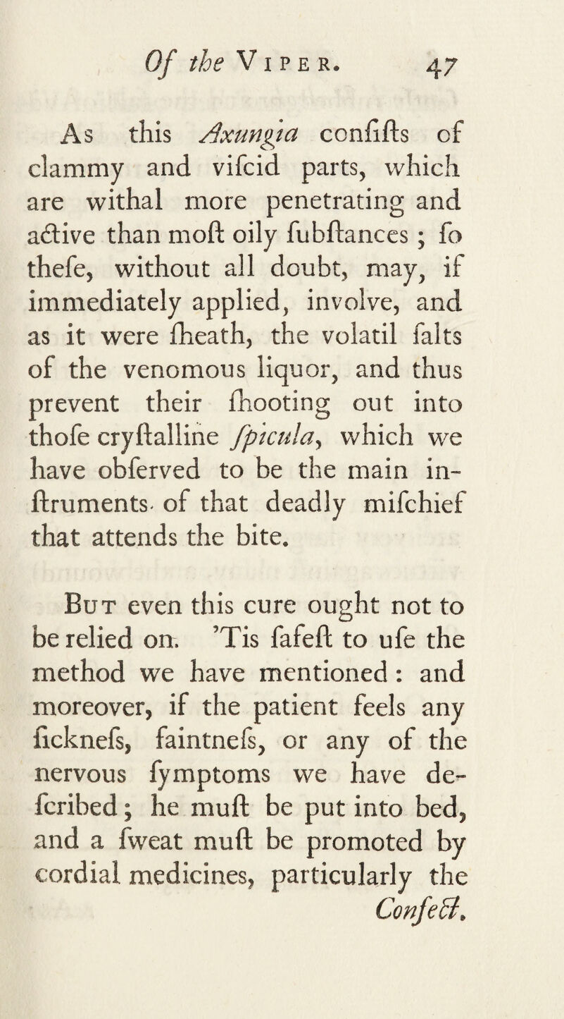 As this Axungta conhfts of clammy and vifcid parts, which are withal more penetrating and adtive than moft oily fubflances; fo thefe, without all doubt, may, if immediately applied, involve, and as it were fheath, the volatil falts of the venomous liquor, and thus prevent their fhooting out into thofe cryftalline fp'icula^ which we have obferved to be the main in- flruments. of that deadly mifchief that attends the bite. But even this cure ought not to be relied on. ’Tis fafeft to ufe the method we have mentioned: and moreover, if the patient feels any licknefs, faintnefs, or any of the nervous fymptoms we have de- fcribed; he muft be put into bed, and a fweat muft be promoted by cordial medicines, particularly the ConfeB,