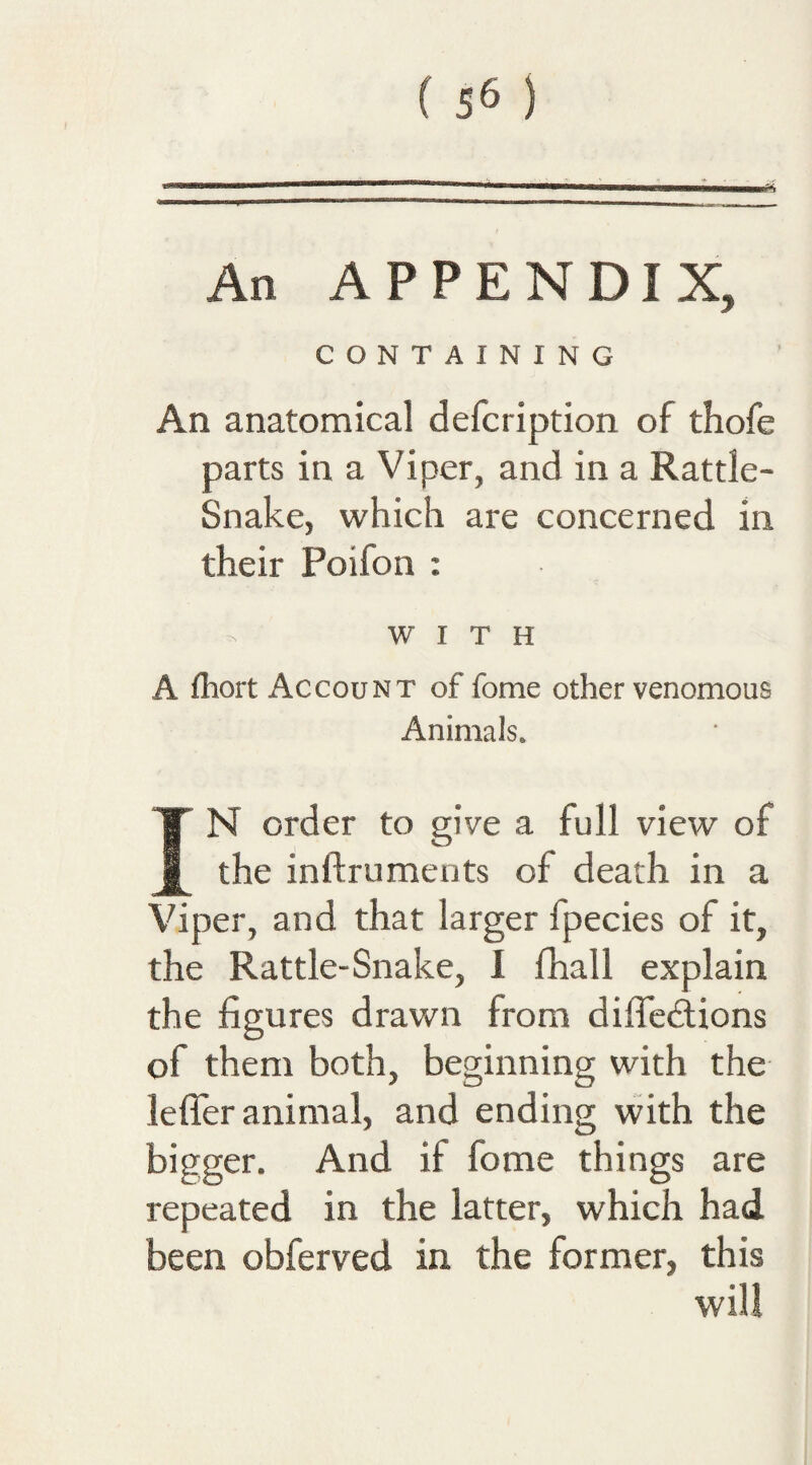 An APPENDIX, CONTAINING An anatomical defcription of thofe parts in a Viper, and in a Rattle- Snake, which are concerned in their Poifon : WITH A fhort Account of fome other venomous Animals. IN order to give a full view of the inftruments of death in a Viper, and that larger fpecies of it, the Rattle-Snake, I fhall explain the figures drawn from diffecSions of them both, beginning with the lefTer animal, and ending with the bigger. And if fome things are repeated in the latter, which had been obferved in the former, this will