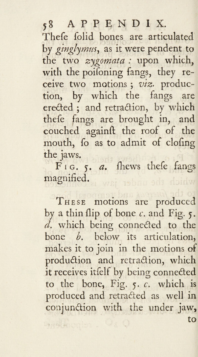 Thefe Iplid bones are articulated by ginglymm., as it were pendent to the two zygomata : upon which, with the poifoning fangs, they re¬ ceive two motions ; vtz. produc¬ tion, by which the fangs are erected ; and retra£lion, by which thefe fangs are brought in, and couched againft the roof of the mouth, fo as to admit of doling the jaws. Fig. 5. a, fliews thefe fangs magnified. These motions are produced by a thin flip of bone c. and Fig. 5. d. which being conneded to the bone b. below its articulation, makes it to join in the motions of produdion and retradion, which it receives itfelf by being conneded to the bone, Fig. 5. c. which is produced and retraded as well in conjundion with the under jaw,